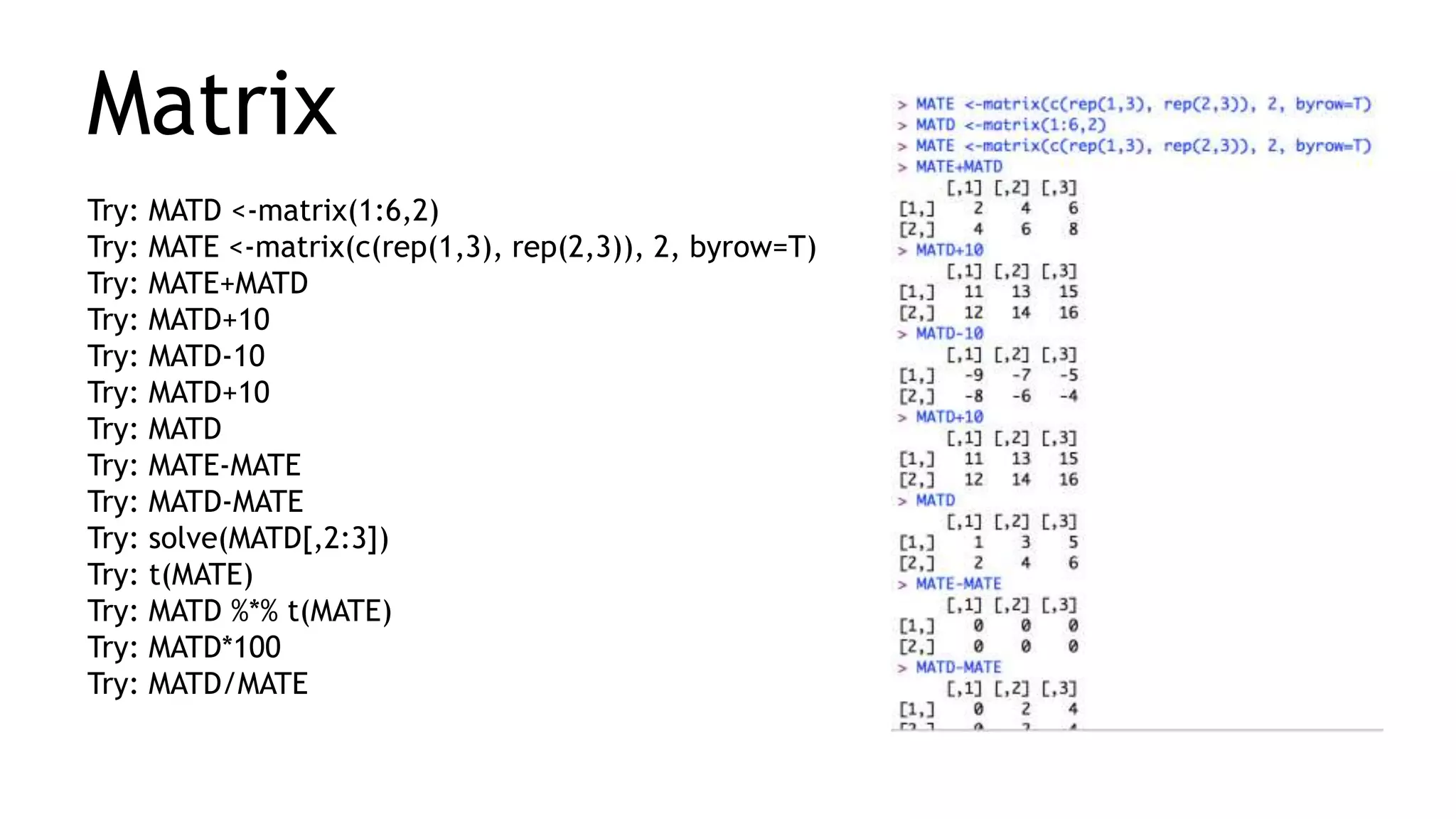 Matrix
Try: MATD <-matrix(1:6,2)
Try: MATE <-matrix(c(rep(1,3), rep(2,3)), 2, byrow=T)
Try: MATE+MATD
Try: MATD+10
Try: MATD-10
Try: MATD+10
Try: MATD
Try: MATE-MATE
Try: MATD-MATE
Try: solve(MATD[,2:3])
Try: t(MATE)
Try: MATD %*% t(MATE)
Try: MATD*100
Try: MATD/MATE
 