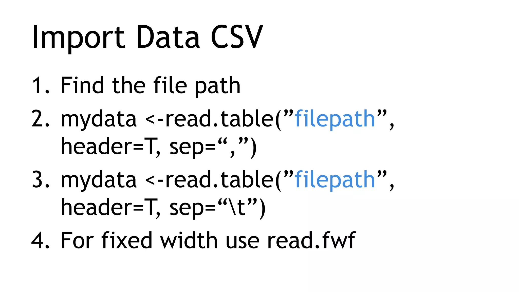 Import Data CSV
1. Find the file path
2. mydata <-read.table(”filepath”,
header=T, sep=“,”)
3. mydata <-read.table(”filepath”,
header=T, sep=“t”)
4. For fixed width use read.fwf
 
