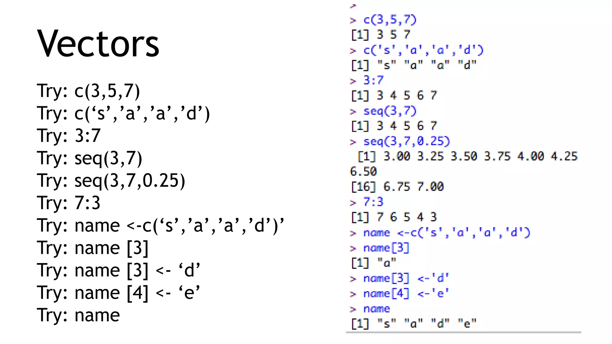 Vectors
Try: c(3,5,7)
Try: c(‘s’,’a’,’a’,’d’)
Try: 3:7
Try: seq(3,7)
Try: seq(3,7,0.25)
Try: 7:3
Try: name <-c(‘s’,’a’,’a’,’d’)’
Try: name [3]
Try: name [3] <- ‘d’
Try: name [4] <- ‘e’
Try: name
 