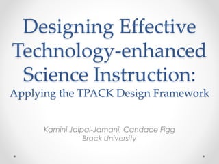 Designing Effective
Technology-enhanced
Science Instruction:
Applying the TPACK Design Framework
Kamini Jaipal-Jamani, Candace Figg
Brock University
 