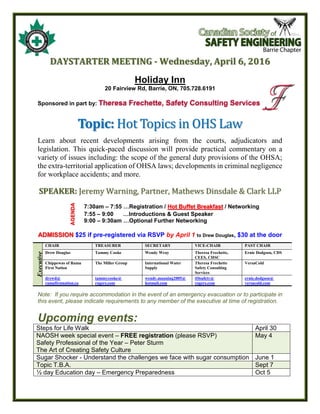 DAYSTARTER MEETING - Wednesday, April 6, 2016
Holiday Inn
20 Fairview Rd, Barrie, ON, 705.728.6191
Sponsored in part by: Theresa Frechette, Safety Consulting Services
Topic: Hot Topics in OHS Law
Learn about recent developments arising from the courts, adjudicators and
legislation. This quick-paced discussion will provide practical commentary on a
variety of issues including: the scope of the general duty provisions of the OHSA;
the extra-territorial application of OHSA laws; developments in criminal negligence
for workplace accidents; and more.
SPEAKER: Jeremy Warning, Partner, Mathews Dinsdale & Clark LLP
AGENDA
7:30am – 7:55 …Registration / Hot Buffet Breakfast / Networking
7:55 – 9:00 …Introductions & Guest Speaker
9:00 – 9:30am …Optional Further Networking
ADMISSION $25 if pre-registered via RSVP by April 1 to Drew Douglas, $30 at the door
Executive
CHAIR TREASURER SECRETARY VICE-CHAIR PAST CHAIR
Drew Douglas Tammy Cooke Wendy Wray Theresa Frechette,
CEES, CHSC
Ernie Dodgson, CDS
Chippewas of Rama
First Nation
The Miller Group International Water
Supply
Theresa Frechette
Safety Consulting
Services
VersaCold
drewd@
ramafirstnation.ca
tammycooke@
rogers.com
wendy.manning2005@
hotmail.com
tf4safety@
rogers.com
ernie.dodgson@
versacold.com
Note: If you require accommodation in the event of an emergency evacuation or to participate in
this event, please indicate requirements to any member of the executive at time of registration.
Upcoming events:
Steps for Life Walk April 30
NAOSH week special event – FREE registration (please RSVP)
Safety Professional of the Year – Peter Sturm
The Art of Creating Safety Culture
May 4
Sugar Shocker - Understand the challenges we face with sugar consumption June 1
Topic T.B.A. Sept 7
½ day Education day – Emergency Preparedness Oct 5
 
