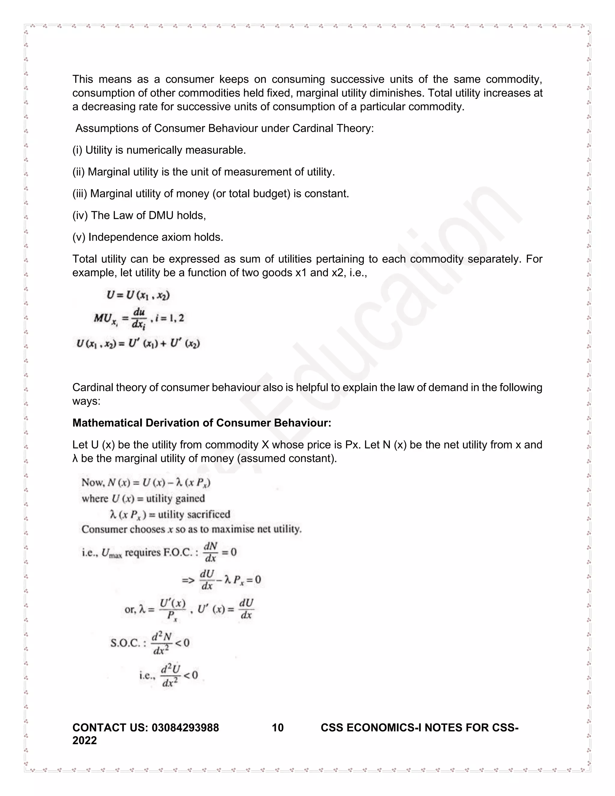 CONTACT US: 03084293988 10 CSS ECONOMICS-I NOTES FOR CSS-
2022
This means as a consumer keeps on consuming successive units of the same commodity,
consumption of other commodities held fixed, marginal utility diminishes. Total utility increases at
a decreasing rate for successive units of consumption of a particular commodity.
Assumptions of Consumer Behaviour under Cardinal Theory:
(i) Utility is numerically measurable.
(ii) Marginal utility is the unit of measurement of utility.
(iii) Marginal utility of money (or total budget) is constant.
(iv) The Law of DMU holds,
(v) Independence axiom holds.
Total utility can be expressed as sum of utilities pertaining to each commodity separately. For
example, let utility be a function of two goods x1 and x2, i.e.,
Cardinal theory of consumer behaviour also is helpful to explain the law of demand in the following
ways:
Mathematical Derivation of Consumer Behaviour:
Let U (x) be the utility from commodity X whose price is Px. Let N (x) be the net utility from x and
λ be the marginal utility of money (assumed constant).
 
