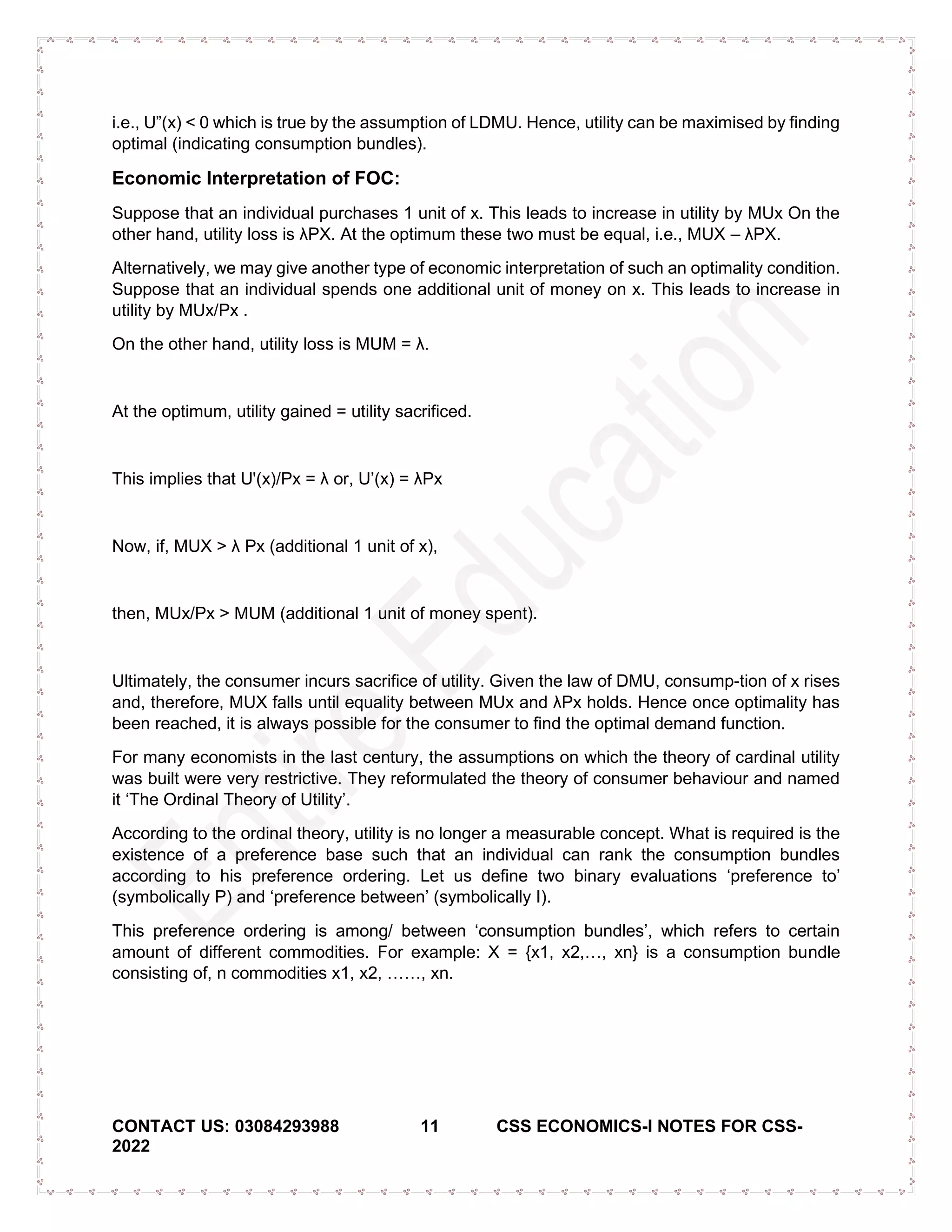 CONTACT US: 03084293988 11 CSS ECONOMICS-I NOTES FOR CSS-
2022
i.e., U”(x) < 0 which is true by the assumption of LDMU. Hence, utility can be maximised by finding
optimal (indicating consumption bundles).
Economic Interpretation of FOC:
Suppose that an individual purchases 1 unit of x. This leads to increase in utility by MUx On the
other hand, utility loss is λPX. At the optimum these two must be equal, i.e., MUX – λPX.
Alternatively, we may give another type of economic interpretation of such an optimality condition.
Suppose that an individual spends one additional unit of money on x. This leads to increase in
utility by MUx/Px .
On the other hand, utility loss is MUM = λ.
At the optimum, utility gained = utility sacrificed.
This implies that U'(x)/Px = λ or, U’(x) = λPx
Now, if, MUX > λ Px (additional 1 unit of x),
then, MUx/Px > MUM (additional 1 unit of money spent).
Ultimately, the consumer incurs sacrifice of utility. Given the law of DMU, consump-tion of x rises
and, therefore, MUX falls until equality between MUx and λPx holds. Hence once optimality has
been reached, it is always possible for the consumer to find the optimal demand function.
For many economists in the last century, the assumptions on which the theory of cardinal utility
was built were very restrictive. They reformulated the theory of consumer behaviour and named
it ‘The Ordinal Theory of Utility’.
According to the ordinal theory, utility is no longer a measurable concept. What is required is the
existence of a preference base such that an individual can rank the consumption bundles
according to his preference ordering. Let us define two binary evaluations ‘preference to’
(symbolically P) and ‘preference between’ (symbolically I).
This preference ordering is among/ between ‘consumption bundles’, which refers to certain
amount of different commodities. For example: X = {x1, x2,…, xn} is a consumption bundle
consisting of, n commodities x1, x2, ……, xn.
 