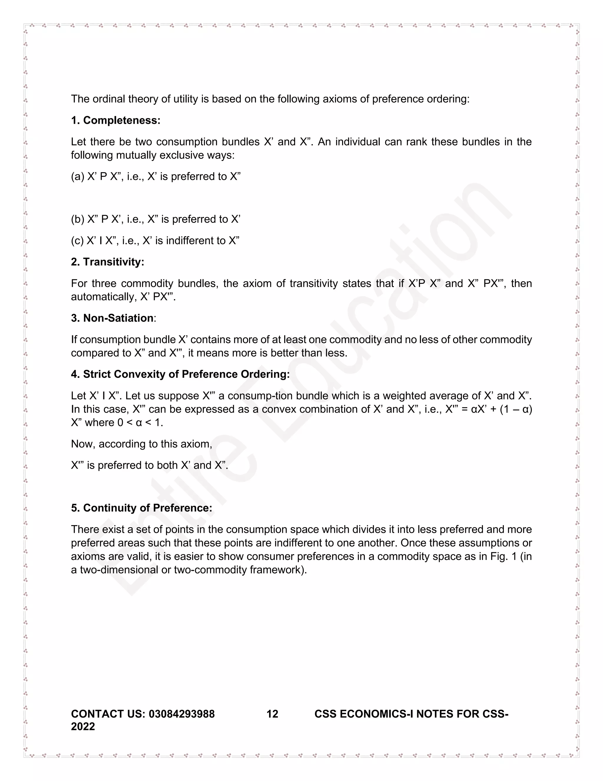 CONTACT US: 03084293988 12 CSS ECONOMICS-I NOTES FOR CSS-
2022
The ordinal theory of utility is based on the following axioms of preference ordering:
1. Completeness:
Let there be two consumption bundles X’ and X”. An individual can rank these bundles in the
following mutually exclusive ways:
(a) X’ P X”, i.e., X’ is preferred to X”
(b) X” P X’, i.e., X” is preferred to X’
(c) X’ I X”, i.e., X’ is indifferent to X”
2. Transitivity:
For three commodity bundles, the axiom of transitivity states that if X’P X” and X” PX'”, then
automatically, X’ PX'”.
3. Non-Satiation:
If consumption bundle X’ contains more of at least one commodity and no less of other commodity
compared to X” and X'”, it means more is better than less.
4. Strict Convexity of Preference Ordering:
Let X’ I X”. Let us suppose X'” a consump­tion bundle which is a weighted average of X’ and X”.
In this case, X'” can be expressed as a convex combination of X’ and X”, i.e., X'” = αX’ + (1 – α)
X” where 0 < α < 1.
Now, according to this axiom,
X'” is preferred to both X’ and X”.
5. Continuity of Preference:
There exist a set of points in the consumption space which divides it into less preferred and more
preferred areas such that these points are indifferent to one another. Once these assumptions or
axioms are valid, it is easier to show consumer preferences in a commodity space as in Fig. 1 (in
a two-dimensional or two-commodity framework).
 