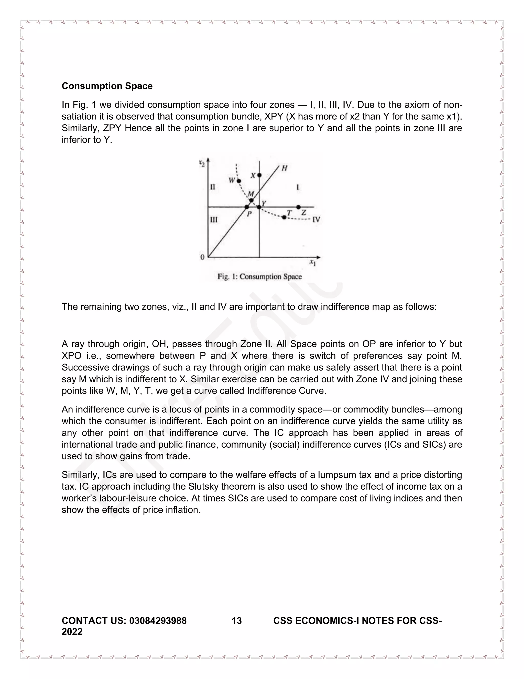 CONTACT US: 03084293988 13 CSS ECONOMICS-I NOTES FOR CSS-
2022
Consumption Space
In Fig. 1 we divided consumption space into four zones — I, II, III, IV. Due to the axiom of non-
satiation it is observed that consumption bundle, XPY (X has more of x2 than Y for the same x1).
Similarly, ZPY Hence all the points in zone I are superior to Y and all the points in zone III are
inferior to Y.
The remaining two zones, viz., II and IV are important to draw indifference map as follows:
A ray through origin, OH, passes through Zone II. All Space points on OP are inferior to Y but
XPO i.e., somewhere between P and X where there is switch of preferences say point M.
Successive drawings of such a ray through origin can make us safely assert that there is a point
say M which is indifferent to X. Similar exercise can be carried out with Zone IV and joining these
points like W, M, Y, T, we get a curve called Indifference Curve.
An indifference curve is a locus of points in a commodity space—or commodity bundles—among
which the consumer is indifferent. Each point on an indifference curve yields the same utility as
any other point on that indifference curve. The IC approach has been applied in areas of
international trade and public finance, community (social) indifference curves (ICs and SICs) are
used to show gains from trade.
Similarly, ICs are used to compare to the welfare effects of a lumpsum tax and a price distorting
tax. IC approach including the Slutsky theorem is also used to show the effect of income tax on a
worker’s labour-leisure choice. At times SICs are used to compare cost of living indices and then
show the effects of price inflation.
 