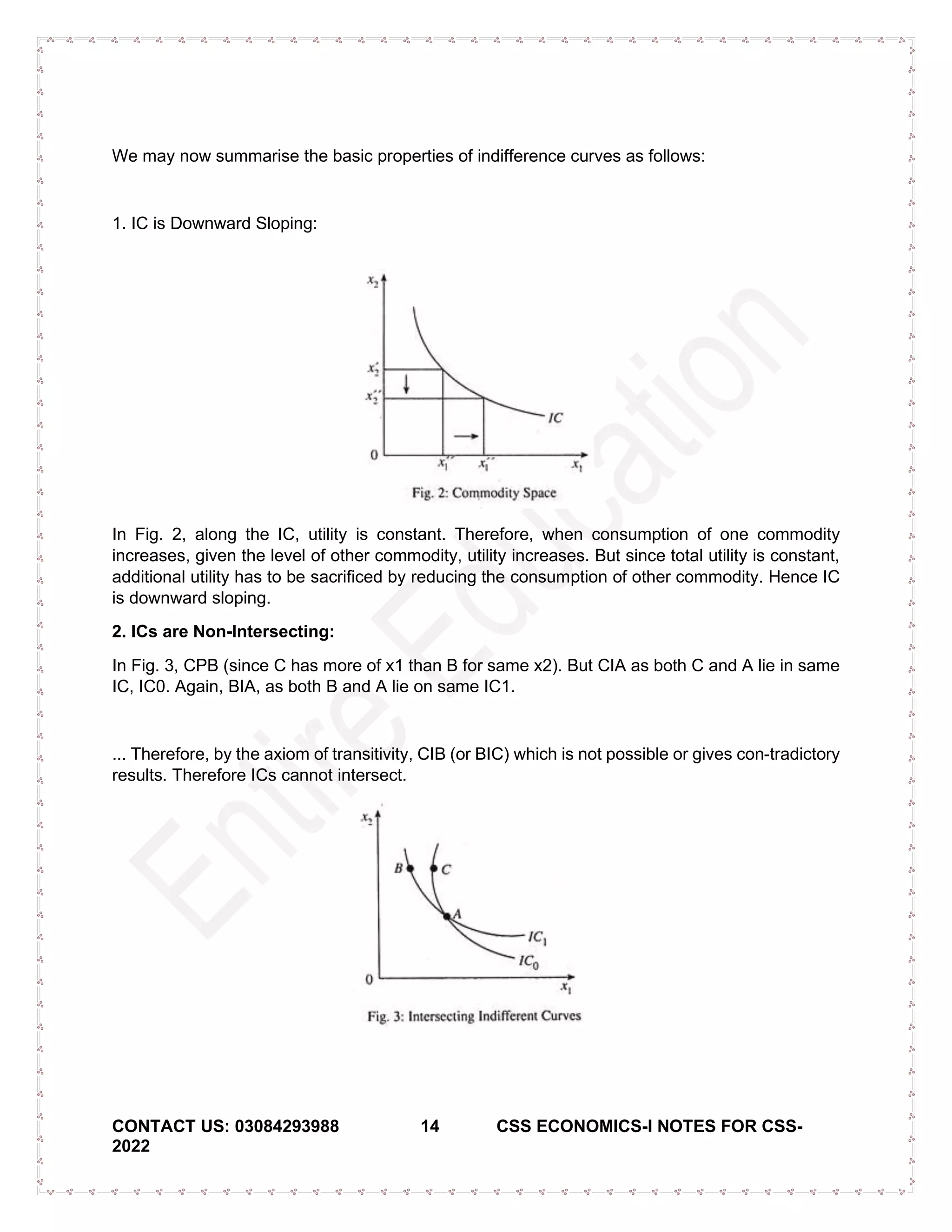 CONTACT US: 03084293988 14 CSS ECONOMICS-I NOTES FOR CSS-
2022
We may now summarise the basic properties of indifference curves as follows:
1. IC is Downward Sloping:
In Fig. 2, along the IC, utility is constant. Therefore, when consumption of one commodity
increases, given the level of other commodity, utility increases. But since total utility is constant,
additional utility has to be sacrificed by reducing the consumption of other commodity. Hence IC
is downward sloping.
2. ICs are Non-Intersecting:
In Fig. 3, CPB (since C has more of x1 than B for same x2). But CIA as both C and A lie in same
IC, IC0. Again, BIA, as both B and A lie on same IC1.
... Therefore, by the axiom of transitivity, CIB (or BIC) which is not possible or gives con-tradictory
results. Therefore ICs cannot intersect.
 