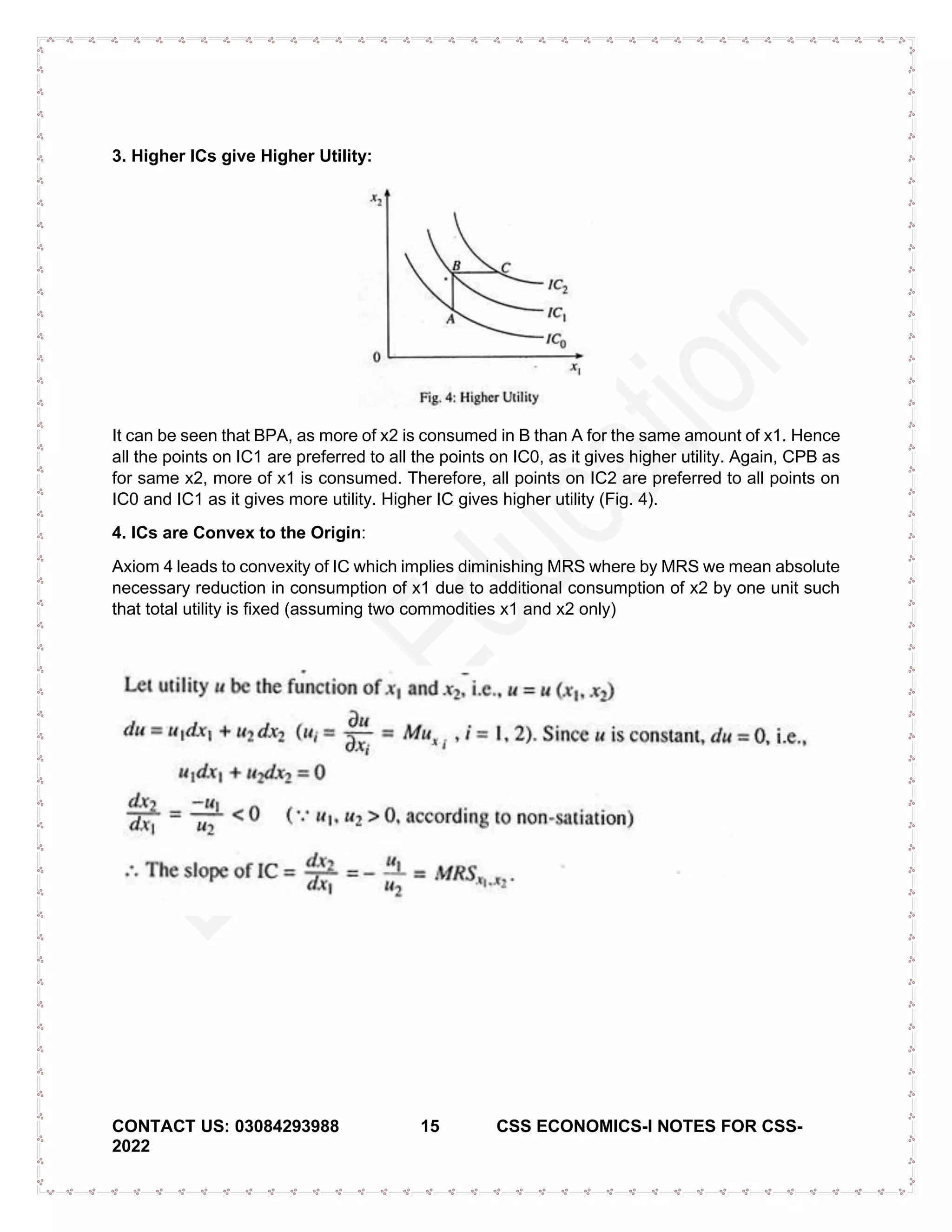 CONTACT US: 03084293988 15 CSS ECONOMICS-I NOTES FOR CSS-
2022
3. Higher ICs give Higher Utility:
It can be seen that BPA, as more of x2 is consumed in B than A for the same amount of x1. Hence
all the points on IC1 are preferred to all the points on IC0, as it gives higher utility. Again, CPB as
for same x2, more of x1 is consumed. Therefore, all points on IC2 are preferred to all points on
IC0 and IC1 as it gives more utility. Higher IC gives higher utility (Fig. 4).
4. ICs are Convex to the Origin:
Axiom 4 leads to convexity of IC which implies diminishing MRS where by MRS we mean absolute
necessary reduction in consumption of x1 due to additional consumption of x2 by one unit such
that total utility is fixed (assuming two commodities x1 and x2 only)
 