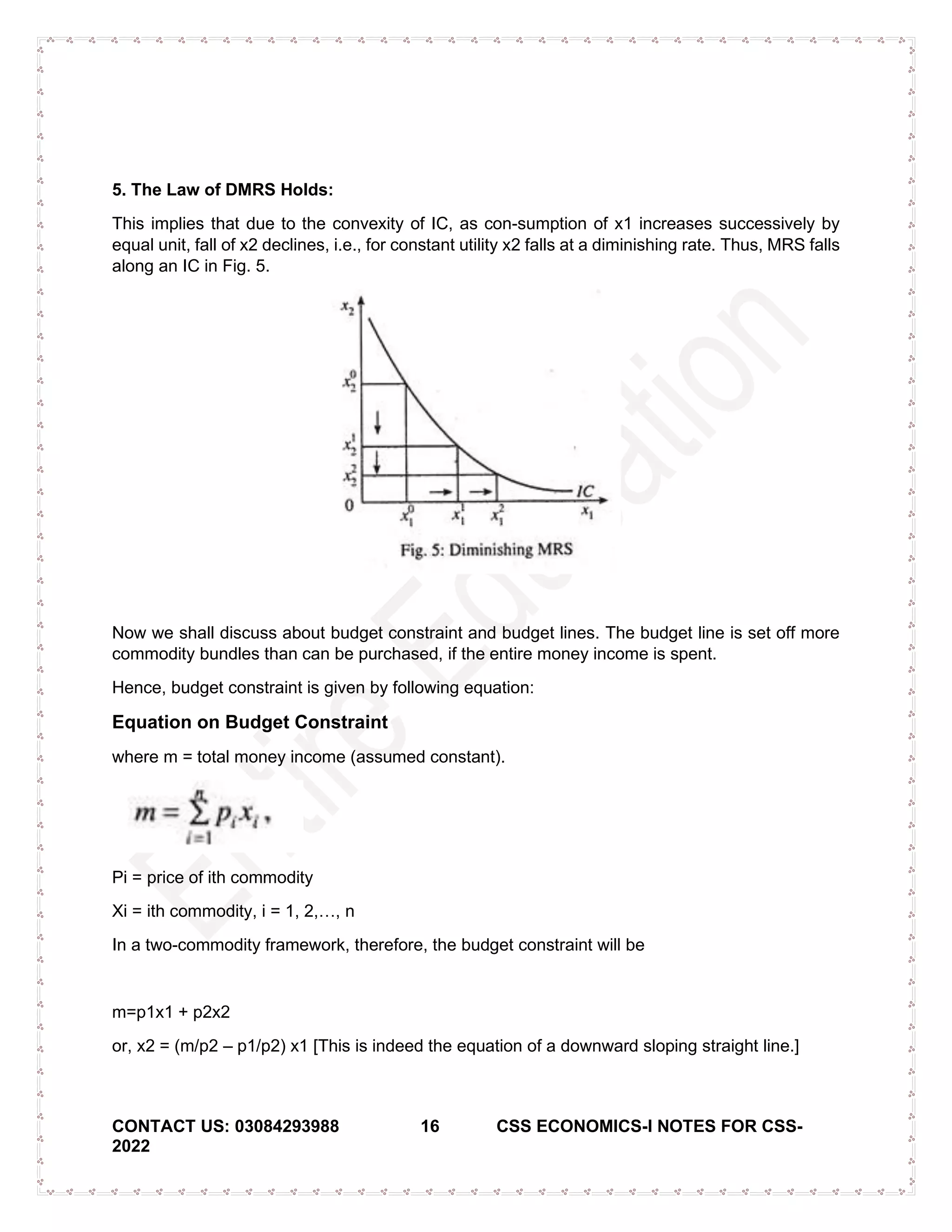 CONTACT US: 03084293988 16 CSS ECONOMICS-I NOTES FOR CSS-
2022
5. The Law of DMRS Holds:
This implies that due to the convexity of IC, as con-sumption of x1 increases successively by
equal unit, fall of x2 declines, i.e., for constant utility x2 falls at a diminishing rate. Thus, MRS falls
along an IC in Fig. 5.
Now we shall discuss about budget constraint and budget lines. The budget line is set off more
commodity bundles than can be purchased, if the entire money income is spent.
Hence, budget constraint is given by following equation:
Equation on Budget Constraint
where m = total money income (assumed constant).
Pi = price of ith commodity
Xi = ith commodity, i = 1, 2,…, n
In a two-commodity framework, therefore, the budget constraint will be
m=p1x1 + p2x2
or, x2 = (m/p2 – p1/p2) x1 [This is indeed the equation of a downward sloping straight line.]
 