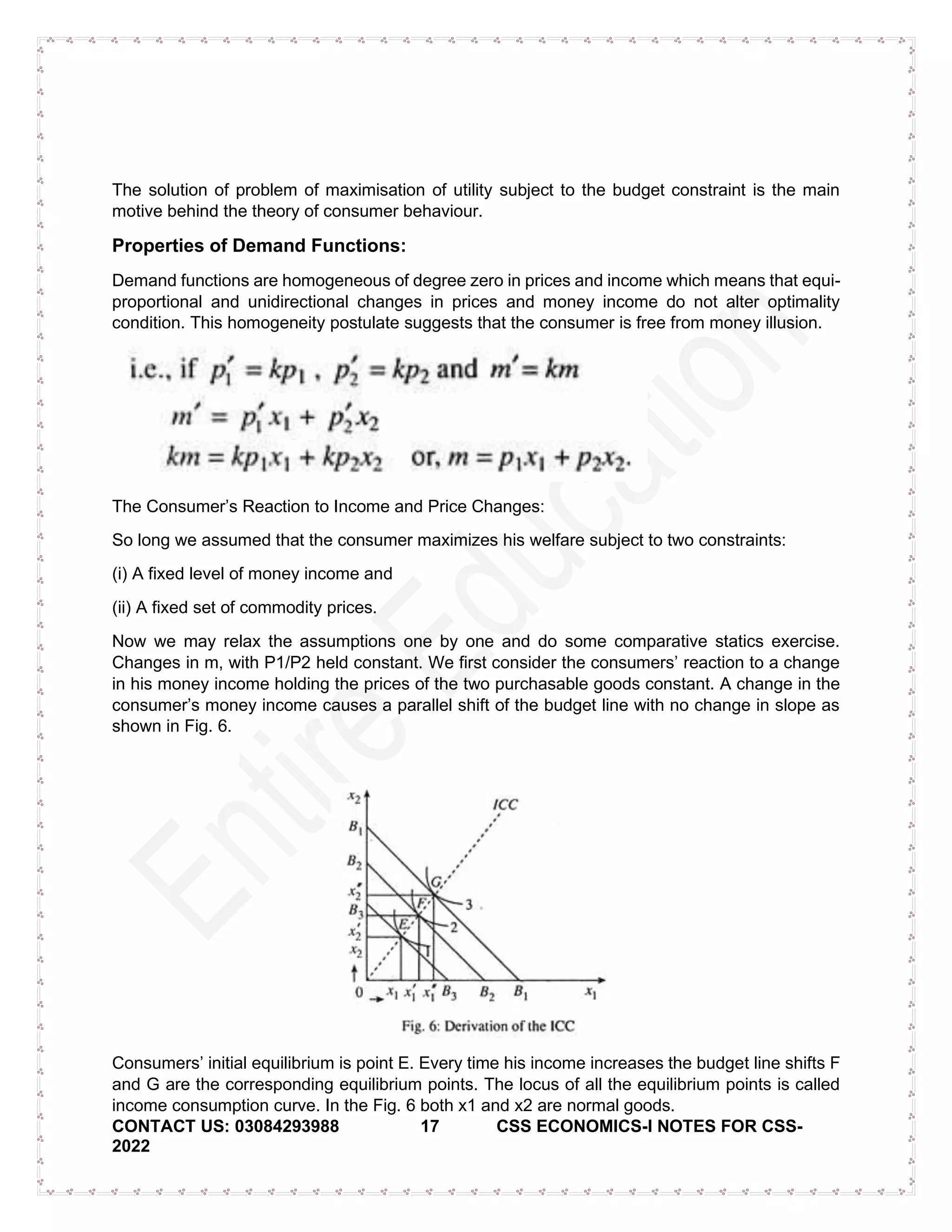 CONTACT US: 03084293988 17 CSS ECONOMICS-I NOTES FOR CSS-
2022
The solution of problem of maximisation of utility subject to the budget constraint is the main
motive behind the theory of consumer behaviour.
Properties of Demand Functions:
Demand functions are homogeneous of degree zero in prices and income which means that equi-
proportional and unidirectional changes in prices and money income do not alter optimality
condition. This homogeneity postulate suggests that the consumer is free from money illusion.
The Consumer’s Reaction to Income and Price Changes:
So long we assumed that the consumer maximizes his welfare subject to two constraints:
(i) A fixed level of money income and
(ii) A fixed set of commodity prices.
Now we may relax the assumptions one by one and do some comparative statics exercise.
Changes in m, with P1/P2 held constant. We first consider the consumers’ reaction to a change
in his money income holding the prices of the two purchasable goods constant. A change in the
consumer’s money income causes a parallel shift of the budget line with no change in slope as
shown in Fig. 6.
Consumers’ initial equilibrium is point E. Every time his income increases the budget line shifts F
and G are the corresponding equilibrium points. The locus of all the equilibrium points is called
income consumption curve. In the Fig. 6 both x1 and x2 are normal goods.
 