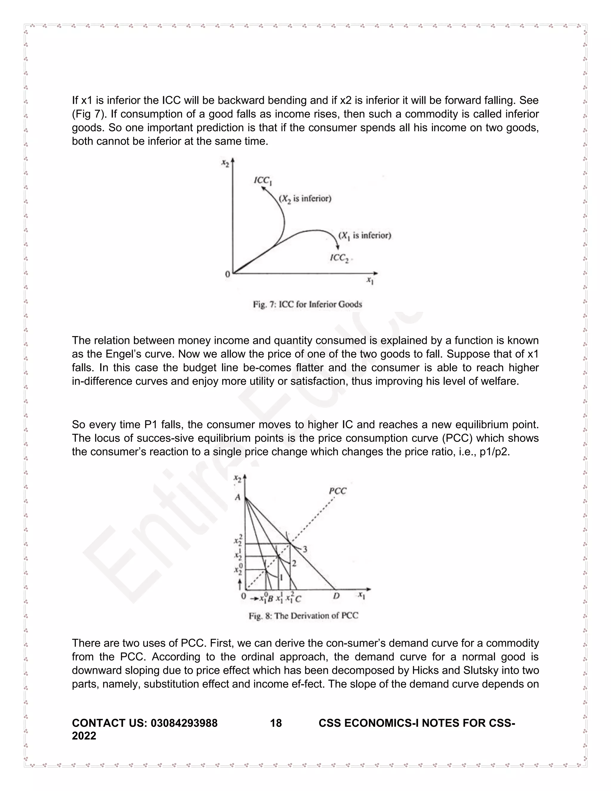 CONTACT US: 03084293988 18 CSS ECONOMICS-I NOTES FOR CSS-
2022
If x1 is inferior the ICC will be backward bending and if x2 is inferior it will be forward falling. See
(Fig 7). If consumption of a good falls as income rises, then such a commodity is called inferior
goods. So one important prediction is that if the consumer spends all his income on two goods,
both cannot be inferior at the same time.
The relation between money income and quantity consumed is explained by a function is known
as the Engel’s curve. Now we allow the price of one of the two goods to fall. Suppose that of x1
falls. In this case the budget line be-comes flatter and the consumer is able to reach higher
in-difference curves and enjoy more utility or satisfaction, thus improving his level of welfare.
So every time P1 falls, the consumer moves to higher IC and reaches a new equilibrium point.
The locus of succes-sive equilibrium points is the price consumption curve (PCC) which shows
the consumer’s reaction to a single price change which changes the price ratio, i.e., p1/p2.
There are two uses of PCC. First, we can derive the con­sumer’s demand curve for a commodity
from the PCC. According to the ordinal approach, the demand curve for a normal good is
downward sloping due to price effect which has been decomposed by Hicks and Slutsky into two
parts, namely, substitution effect and income ef-fect. The slope of the demand curve depends on
 