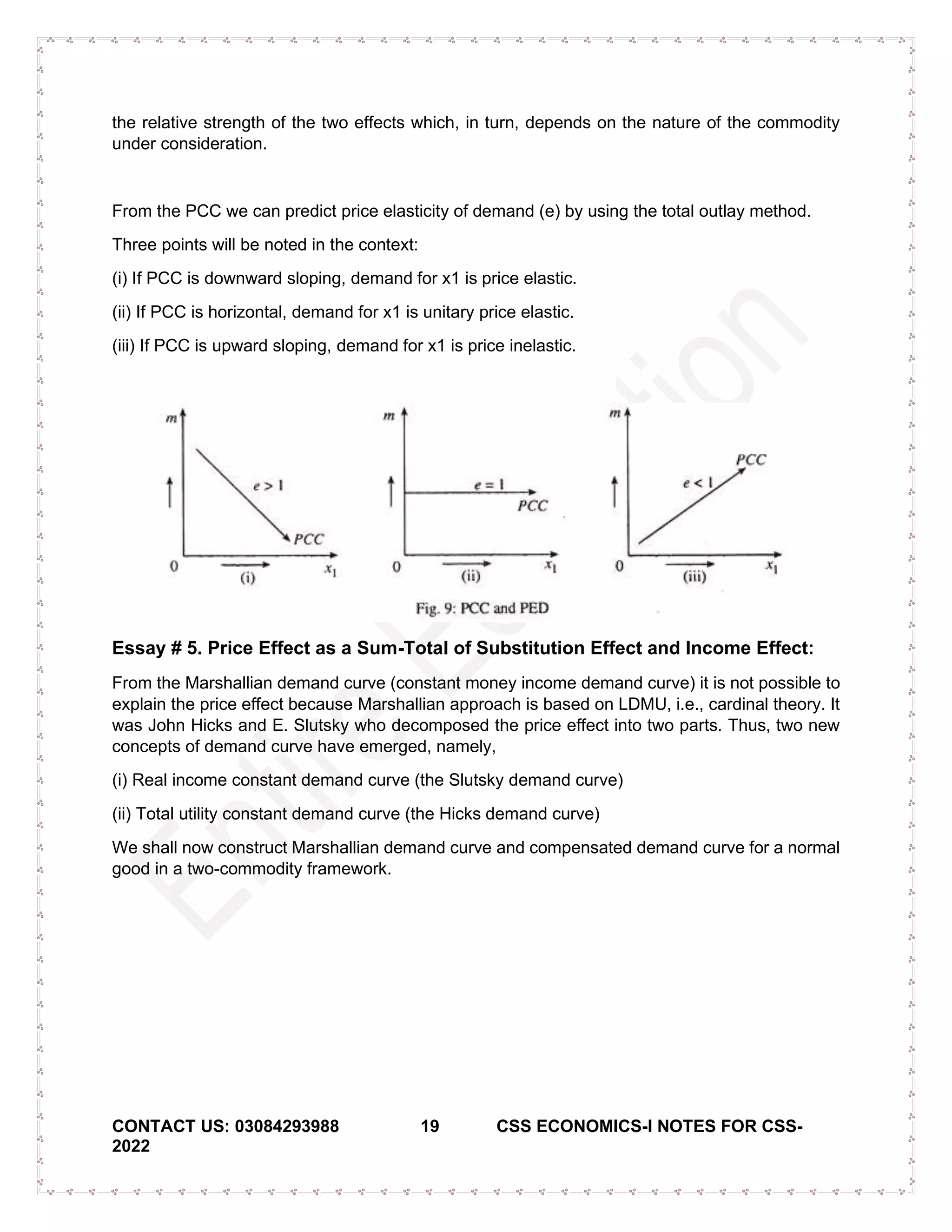 CONTACT US: 03084293988 19 CSS ECONOMICS-I NOTES FOR CSS-
2022
the relative strength of the two effects which, in turn, depends on the nature of the commodity
under consideration.
From the PCC we can predict price elasticity of demand (e) by using the total outlay method.
Three points will be noted in the context:
(i) If PCC is downward sloping, demand for x1 is price elastic.
(ii) If PCC is horizontal, demand for x1 is unitary price elastic.
(iii) If PCC is upward sloping, demand for x1 is price inelastic.
Essay # 5. Price Effect as a Sum-Total of Substitution Effect and Income Effect:
From the Marshallian demand curve (constant money income demand curve) it is not possible to
explain the price effect because Marshallian approach is based on LDMU, i.e., cardinal theory. It
was John Hicks and E. Slutsky who decomposed the price effect into two parts. Thus, two new
concepts of demand curve have emerged, namely,
(i) Real income constant demand curve (the Slutsky demand curve)
(ii) Total utility constant demand curve (the Hicks demand curve)
We shall now construct Marshallian demand curve and compensated demand curve for a normal
good in a two-commodity framework.
 