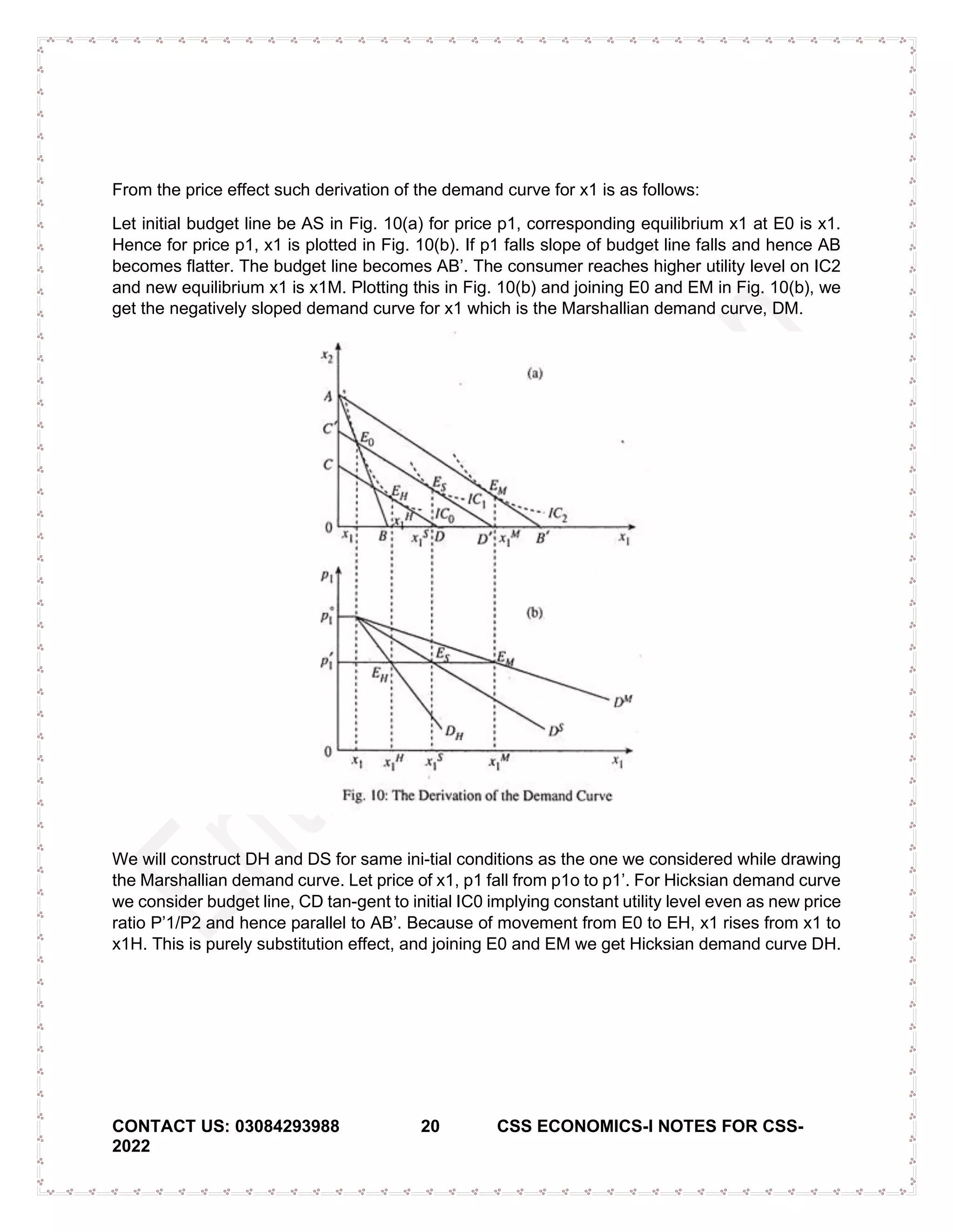 CONTACT US: 03084293988 20 CSS ECONOMICS-I NOTES FOR CSS-
2022
From the price effect such derivation of the demand curve for x1 is as follows:
Let initial budget line be AS in Fig. 10(a) for price p1, corresponding equilibrium x1 at E0 is x1.
Hence for price p1, x1 is plotted in Fig. 10(b). If p1 falls slope of budget line falls and hence AB
becomes flatter. The budget line becomes AB’. The consumer reaches higher utility level on IC2
and new equilibrium x1 is x1M. Plotting this in Fig. 10(b) and joining E0 and EM in Fig. 10(b), we
get the negatively sloped demand curve for x1 which is the Marshallian demand curve, DM.
We will construct DH and DS for same ini-tial conditions as the one we considered while drawing
the Marshallian demand curve. Let price of x1, p1 fall from p1o to p1’. For Hicksian demand curve
we consider budget line, CD tan-gent to initial IC0 implying constant utility level even as new price
ratio P’1/P2 and hence parallel to AB’. Because of movement from E0 to EH, x1 rises from x1 to
x1H. This is purely substitution effect, and joining E0 and EM we get Hicksian demand curve DH.
 