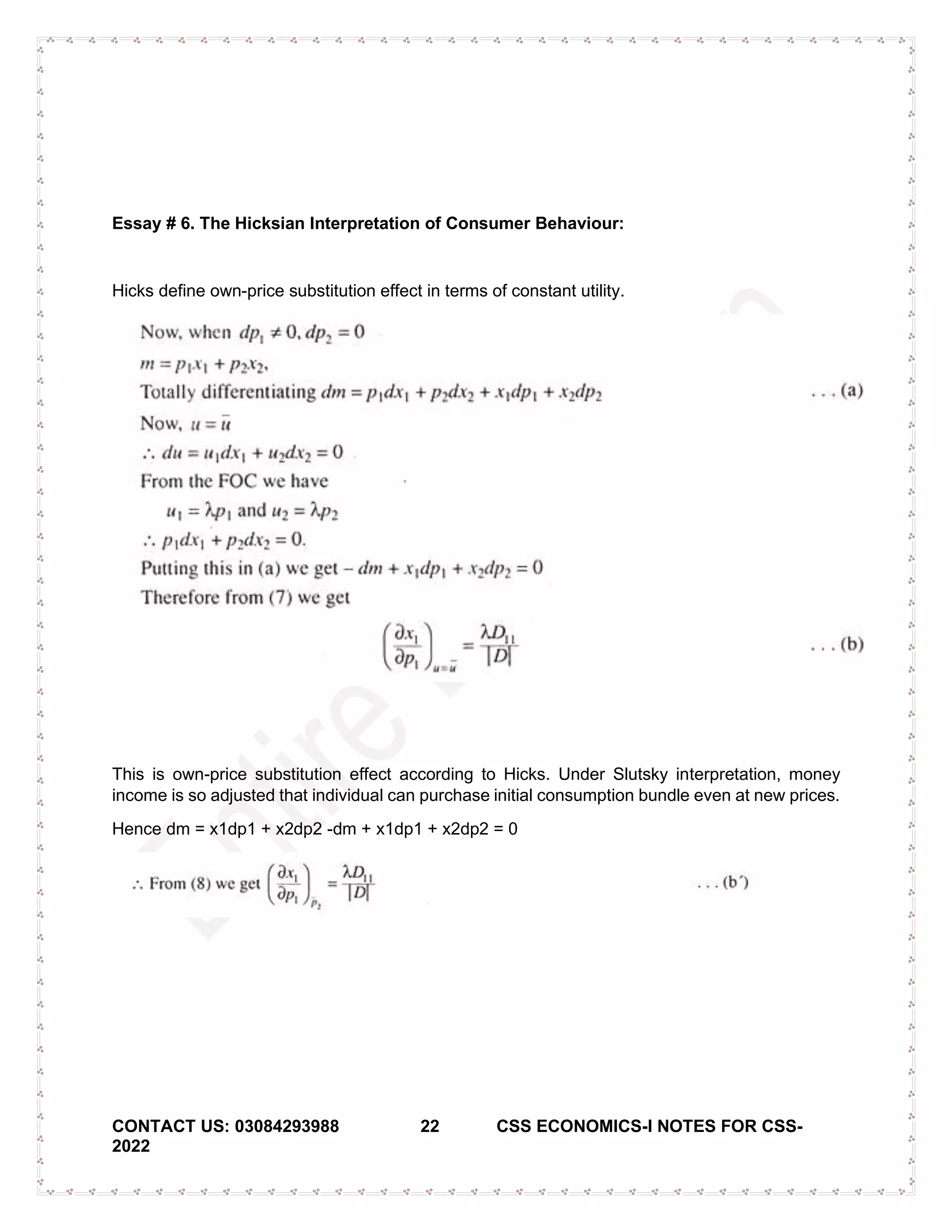 CONTACT US: 03084293988 22 CSS ECONOMICS-I NOTES FOR CSS-
2022
Essay # 6. The Hicksian Interpretation of Consumer Behaviour:
Hicks define own-price substitution effect in terms of constant utility.
This is own-price substitution effect according to Hicks. Under Slutsky interpretation, money
income is so adjusted that individual can purchase initial consumption bundle even at new prices.
Hence dm = x1dp1 + x2dp2 -dm + x1dp1 + x2dp2 = 0
 