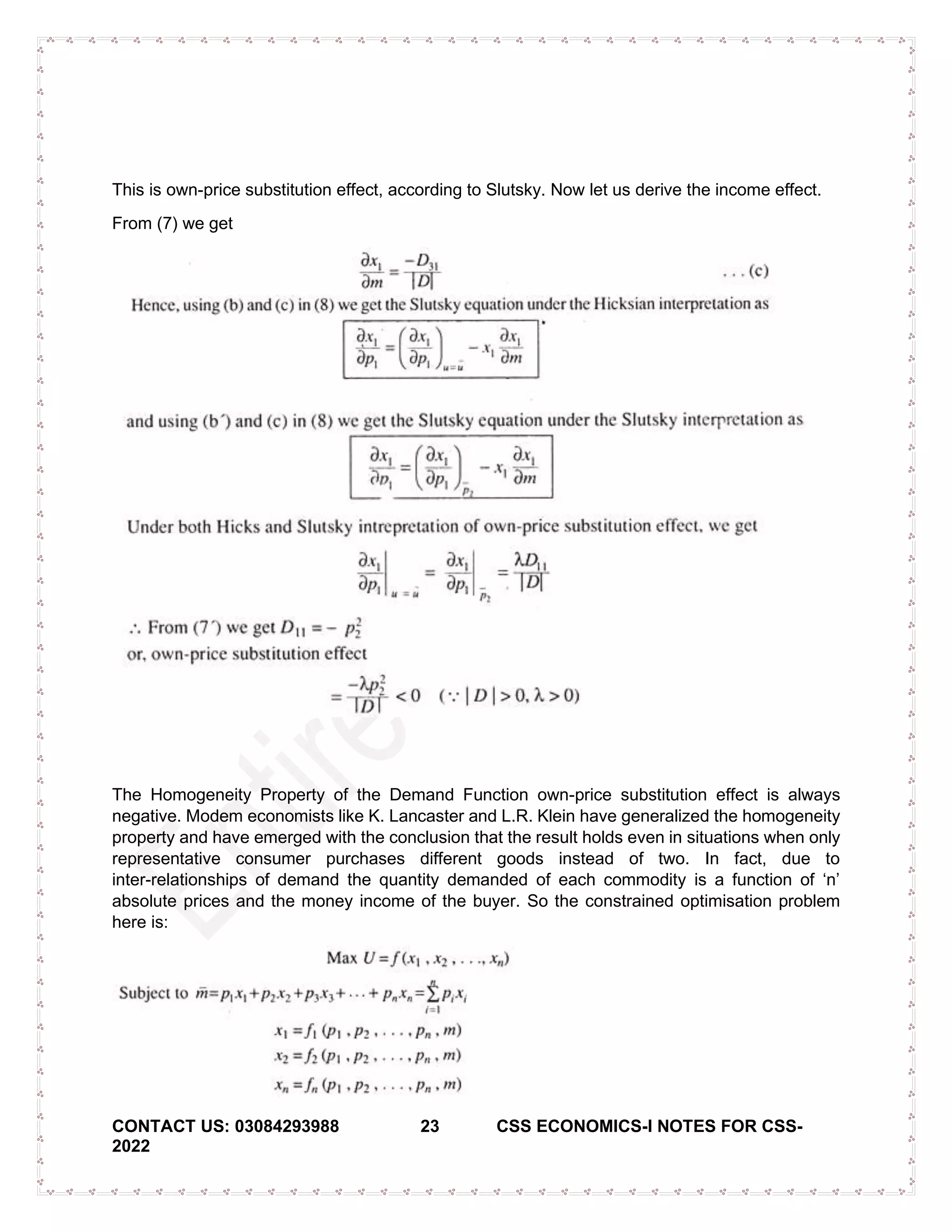 CONTACT US: 03084293988 23 CSS ECONOMICS-I NOTES FOR CSS-
2022
This is own-price substitution effect, according to Slutsky. Now let us derive the income effect.
From (7) we get
The Homogeneity Property of the Demand Function own-price substitution effect is always
negative. Modem economists like K. Lancaster and L.R. Klein have generalized the homogeneity
property and have emerged with the conclusion that the result holds even in situations when only
representative consumer purchases different goods instead of two. In fact, due to
inter­relationships of demand the quantity demanded of each commodity is a function of ‘n’
absolute prices and the money income of the buyer. So the constrained optimisation problem
here is:
 
