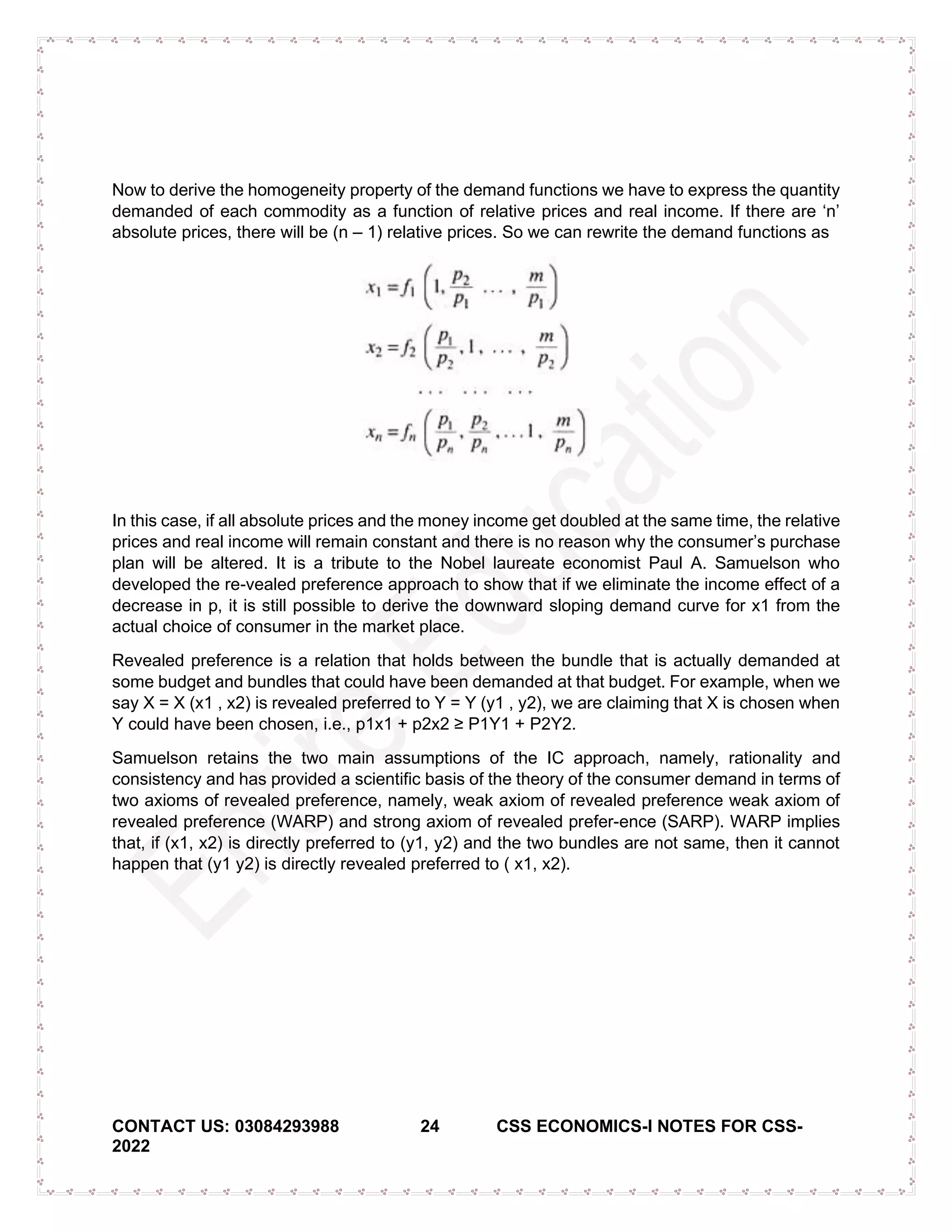 CONTACT US: 03084293988 24 CSS ECONOMICS-I NOTES FOR CSS-
2022
Now to derive the homogeneity property of the demand functions we have to express the quantity
demanded of each commodity as a function of relative prices and real income. If there are ‘n’
absolute prices, there will be (n – 1) relative prices. So we can rewrite the demand functions as
In this case, if all absolute prices and the money income get doubled at the same time, the relative
prices and real income will remain constant and there is no reason why the consumer’s purchase
plan will be altered. It is a tribute to the Nobel laureate economist Paul A. Samuelson who
developed the re-vealed preference approach to show that if we eliminate the income effect of a
decrease in p, it is still possible to derive the downward sloping demand curve for x1 from the
actual choice of consumer in the market place.
Revealed preference is a relation that holds between the bundle that is actually demanded at
some budget and bundles that could have been demanded at that budget. For example, when we
say X = X (x1 , x2) is revealed preferred to Y = Y (y1 , y2), we are claiming that X is chosen when
Y could have been chosen, i.e., p1x1 + p2x2 ≥ P1Y1 + P2Y2.
Samuelson retains the two main assumptions of the IC approach, namely, rationality and
consistency and has provided a scientific basis of the theory of the consumer demand in terms of
two axioms of revealed preference, namely, weak axiom of revealed preference weak axiom of
revealed preference (WARP) and strong axiom of revealed prefer-ence (SARP). WARP implies
that, if (x1, x2) is directly preferred to (y1, y2) and the two bundles are not same, then it cannot
happen that (y1 y2) is directly revealed preferred to ( x1, x2).
 
