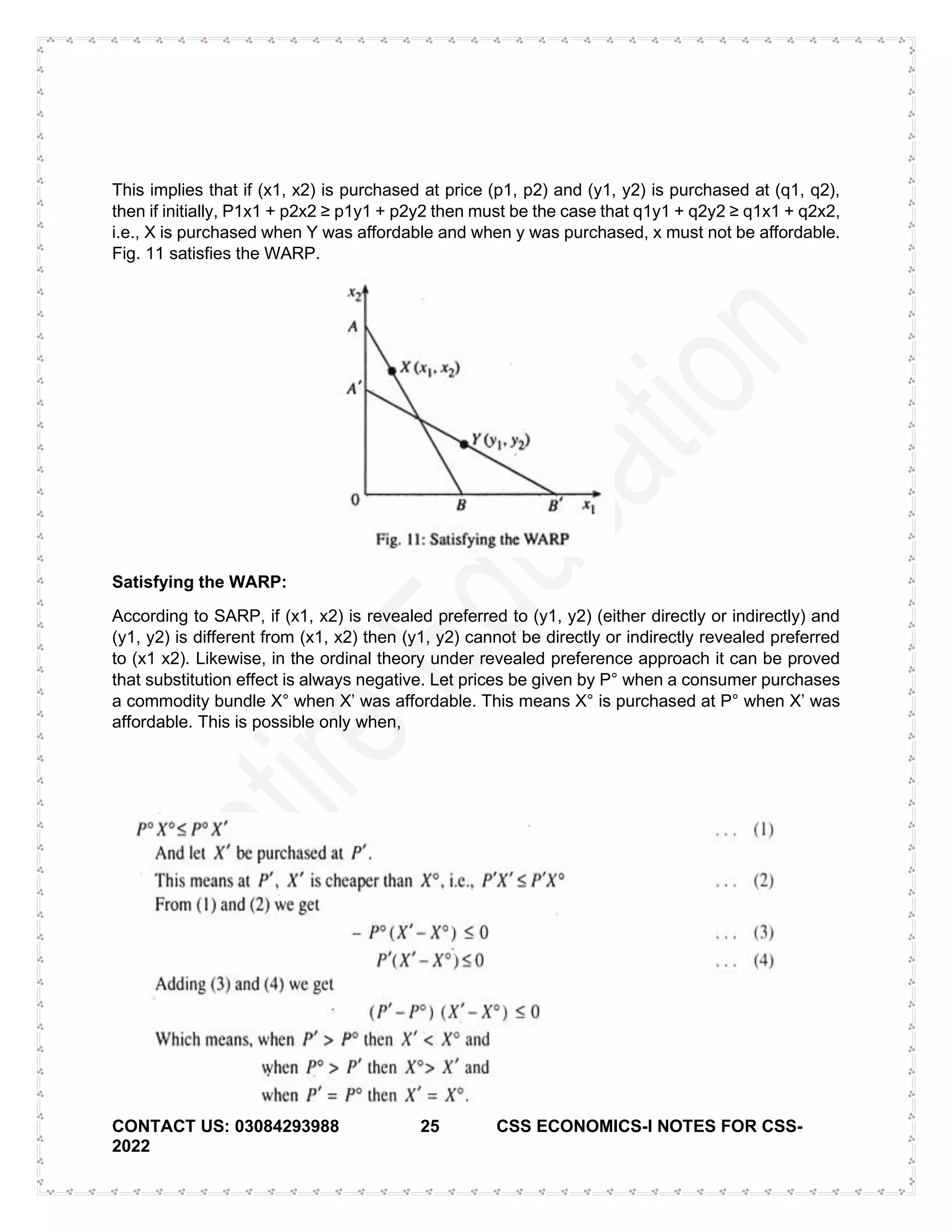 CONTACT US: 03084293988 25 CSS ECONOMICS-I NOTES FOR CSS-
2022
This implies that if (x1, x2) is purchased at price (p1, p2) and (y1, y2) is purchased at (q1, q2),
then if initially, P1x1 + p2x2 ≥ p1y1 + p2y2 then must be the case that q1y1 + q2y2 ≥ q1x1 + q2x2,
i.e., X is purchased when Y was affordable and when y was purchased, x must not be affordable.
Fig. 11 satisfies the WARP.
Satisfying the WARP:
According to SARP, if (x1, x2) is revealed preferred to (y1, y2) (either directly or indirectly) and
(y1, y2) is different from (x1, x2) then (y1, y2) cannot be directly or indirectly revealed preferred
to (x1 x2). Likewise, in the ordinal theory under revealed preference approach it can be proved
that substitution effect is always negative. Let prices be given by P° when a consumer purchases
a commodity bundle X° when X’ was affordable. This means X° is purchased at P° when X’ was
affordable. This is possible only when,
 