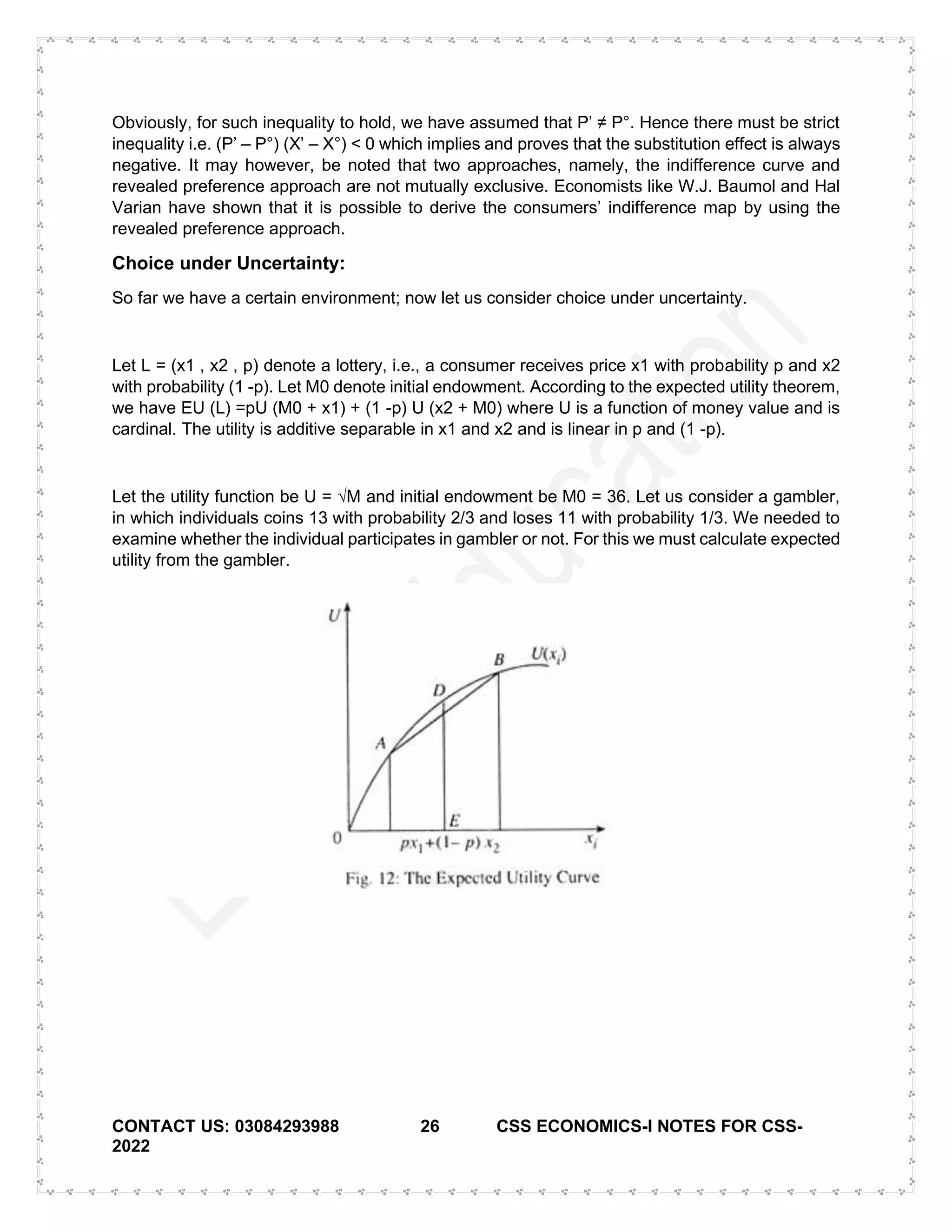 CONTACT US: 03084293988 26 CSS ECONOMICS-I NOTES FOR CSS-
2022
Obviously, for such inequality to hold, we have assumed that P’ ≠ P°. Hence there must be strict
inequality i.e. (P’ – P°) (X’ – X°) < 0 which implies and proves that the substitution effect is always
negative. It may however, be noted that two approaches, namely, the indifference curve and
revealed preference approach are not mutually exclusive. Economists like W.J. Baumol and Hal
Varian have shown that it is possible to derive the consumers’ indifference map by using the
revealed preference approach.
Choice under Uncertainty:
So far we have a certain environment; now let us consider choice under uncertainty.
Let L = (x1 , x2 , p) denote a lottery, i.e., a consumer receives price x1 with probability p and x2
with probability (1 -p). Let M0 denote initial endowment. According to the expected utility theorem,
we have EU (L) =pU (M0 + x1) + (1 -p) U (x2 + M0) where U is a function of money value and is
cardinal. The utility is additive separable in x1 and x2 and is linear in p and (1 -p).
Let the utility function be U = √M and initial endowment be M0 = 36. Let us consider a gambler,
in which individuals coins 13 with probability 2/3 and loses 11 with probability 1/3. We needed to
examine whether the individual participates in gambler or not. For this we must calculate expected
utility from the gambler.
 