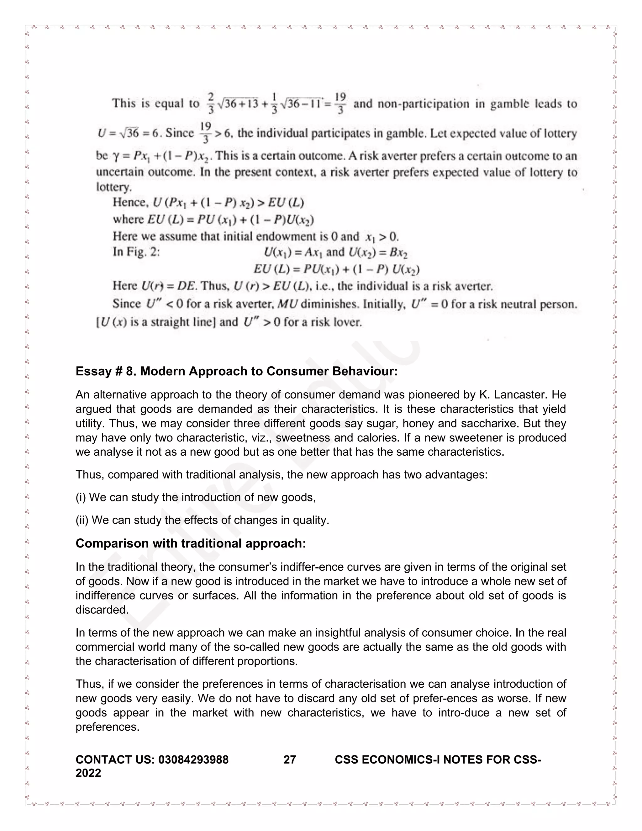 CONTACT US: 03084293988 27 CSS ECONOMICS-I NOTES FOR CSS-
2022
Essay # 8. Modern Approach to Consumer Behaviour:
An alternative approach to the theory of consumer demand was pioneered by K. Lancaster. He
argued that goods are demanded as their characteristics. It is these characteristics that yield
utility. Thus, we may consider three different goods say sugar, honey and saccharixe. But they
may have only two characteristic, viz., sweetness and calories. If a new sweetener is produced
we analyse it not as a new good but as one better that has the same characteristics.
Thus, compared with traditional analysis, the new approach has two advantages:
(i) We can study the introduction of new goods,
(ii) We can study the effects of changes in quality.
Comparison with traditional approach:
In the traditional theory, the consumer’s indiffer­ence curves are given in terms of the original set
of goods. Now if a new good is introduced in the market we have to introduce a whole new set of
indifference curves or surfaces. All the information in the preference about old set of goods is
discarded.
In terms of the new approach we can make an insightful analysis of consumer choice. In the real
commercial world many of the so-called new goods are actually the same as the old goods with
the characterisation of different proportions.
Thus, if we consider the preferences in terms of characterisation we can analyse introduction of
new goods very easily. We do not have to discard any old set of prefer-ences as worse. If new
goods appear in the market with new characteristics, we have to intro-duce a new set of
preferences.
 