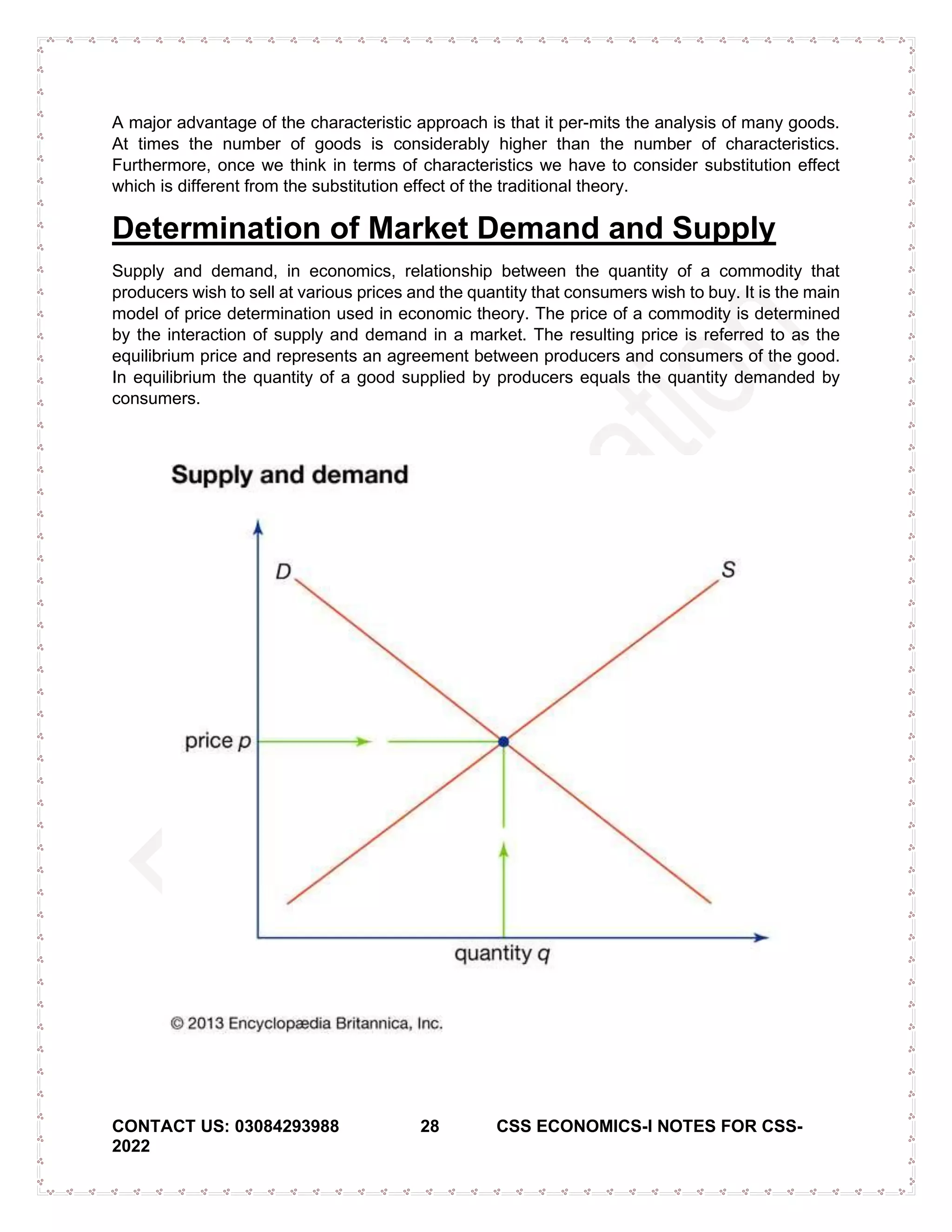 CONTACT US: 03084293988 28 CSS ECONOMICS-I NOTES FOR CSS-
2022
A major advantage of the characteristic approach is that it per-mits the analysis of many goods.
At times the number of goods is considerably higher than the number of characteristics.
Furthermore, once we think in terms of characteristics we have to consider substitution effect
which is different from the substitution effect of the traditional theory.
Determination of Market Demand and Supply
Supply and demand, in economics, relationship between the quantity of a commodity that
producers wish to sell at various prices and the quantity that consumers wish to buy. It is the main
model of price determination used in economic theory. The price of a commodity is determined
by the interaction of supply and demand in a market. The resulting price is referred to as the
equilibrium price and represents an agreement between producers and consumers of the good.
In equilibrium the quantity of a good supplied by producers equals the quantity demanded by
consumers.
 