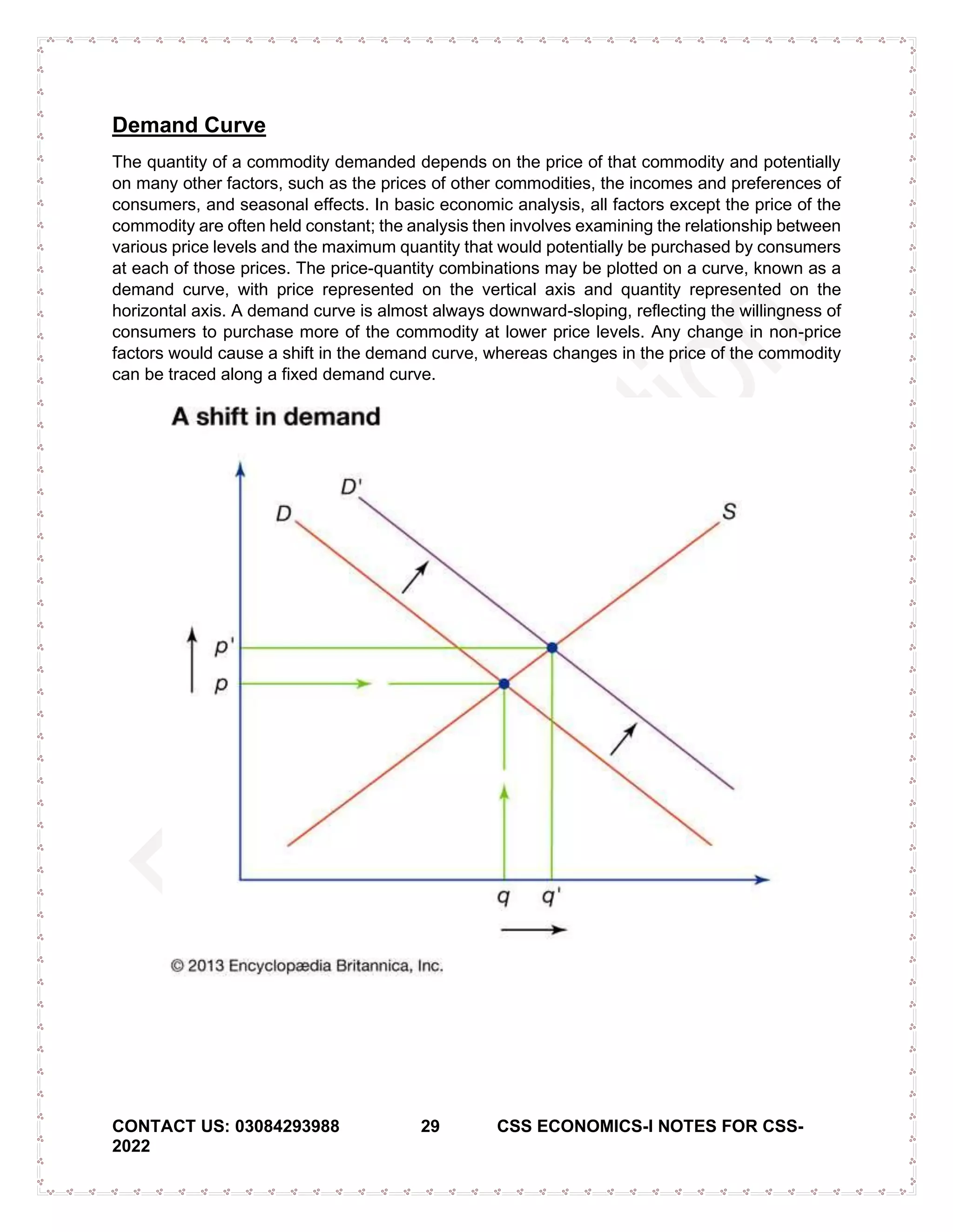 CONTACT US: 03084293988 29 CSS ECONOMICS-I NOTES FOR CSS-
2022
Demand Curve
The quantity of a commodity demanded depends on the price of that commodity and potentially
on many other factors, such as the prices of other commodities, the incomes and preferences of
consumers, and seasonal effects. In basic economic analysis, all factors except the price of the
commodity are often held constant; the analysis then involves examining the relationship between
various price levels and the maximum quantity that would potentially be purchased by consumers
at each of those prices. The price-quantity combinations may be plotted on a curve, known as a
demand curve, with price represented on the vertical axis and quantity represented on the
horizontal axis. A demand curve is almost always downward-sloping, reflecting the willingness of
consumers to purchase more of the commodity at lower price levels. Any change in non-price
factors would cause a shift in the demand curve, whereas changes in the price of the commodity
can be traced along a fixed demand curve.
 