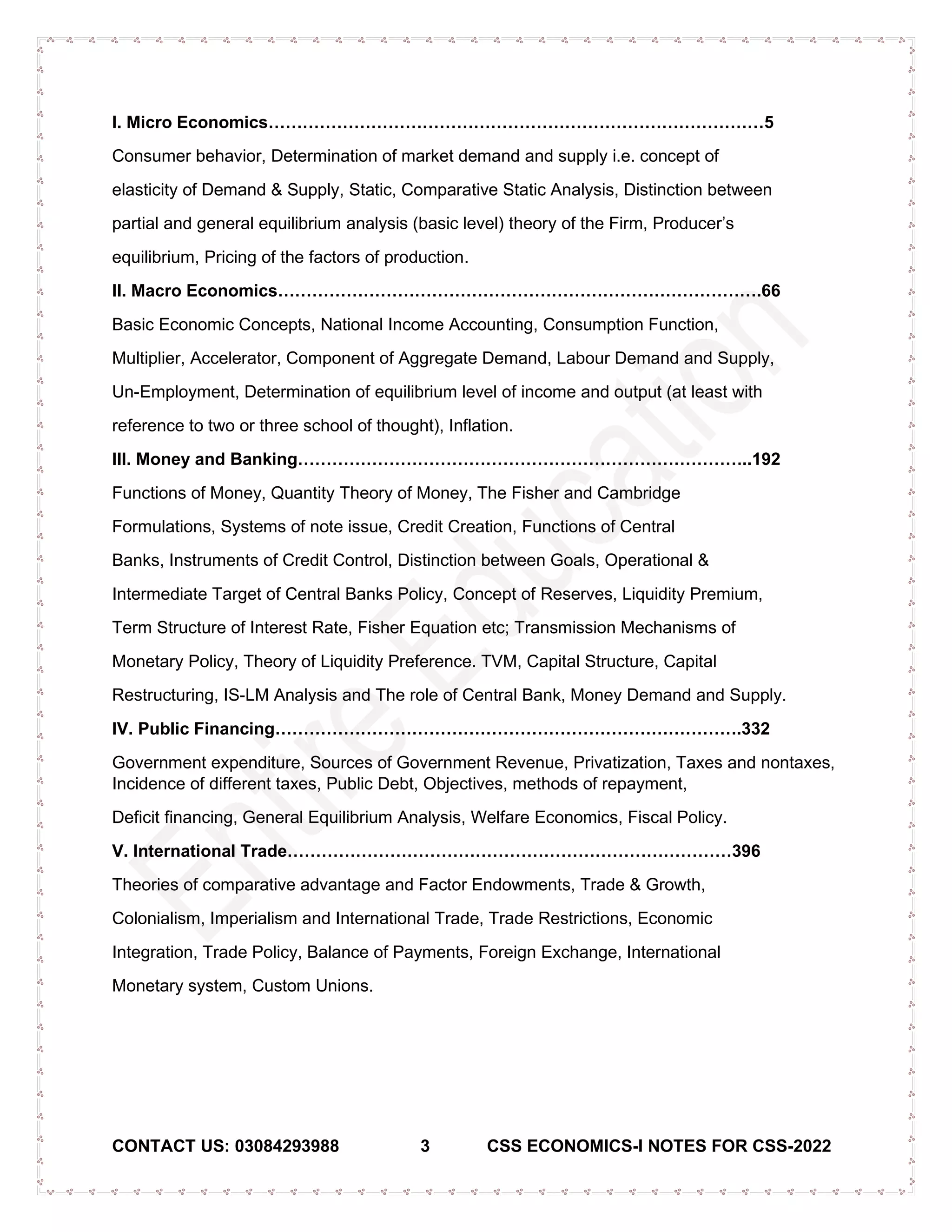 CONTACT US: 03084293988 3 CSS ECONOMICS-I NOTES FOR CSS-2022
I. Micro Economics……………………………………………………………………………5
Consumer behavior, Determination of market demand and supply i.e. concept of
elasticity of Demand & Supply, Static, Comparative Static Analysis, Distinction between
partial and general equilibrium analysis (basic level) theory of the Firm, Producer’s
equilibrium, Pricing of the factors of production.
II. Macro Economics………………………………………………………………………….66
Basic Economic Concepts, National Income Accounting, Consumption Function,
Multiplier, Accelerator, Component of Aggregate Demand, Labour Demand and Supply,
Un-Employment, Determination of equilibrium level of income and output (at least with
reference to two or three school of thought), Inflation.
III. Money and Banking……………………………………………………………………..192
Functions of Money, Quantity Theory of Money, The Fisher and Cambridge
Formulations, Systems of note issue, Credit Creation, Functions of Central
Banks, Instruments of Credit Control, Distinction between Goals, Operational &
Intermediate Target of Central Banks Policy, Concept of Reserves, Liquidity Premium,
Term Structure of Interest Rate, Fisher Equation etc; Transmission Mechanisms of
Monetary Policy, Theory of Liquidity Preference. TVM, Capital Structure, Capital
Restructuring, IS-LM Analysis and The role of Central Bank, Money Demand and Supply.
IV. Public Financing……………………………………………………………………….332
Government expenditure, Sources of Government Revenue, Privatization, Taxes and nontaxes,
Incidence of different taxes, Public Debt, Objectives, methods of repayment,
Deficit financing, General Equilibrium Analysis, Welfare Economics, Fiscal Policy.
V. International Trade……………………………………………………………………396
Theories of comparative advantage and Factor Endowments, Trade & Growth,
Colonialism, Imperialism and International Trade, Trade Restrictions, Economic
Integration, Trade Policy, Balance of Payments, Foreign Exchange, International
Monetary system, Custom Unions.
 
