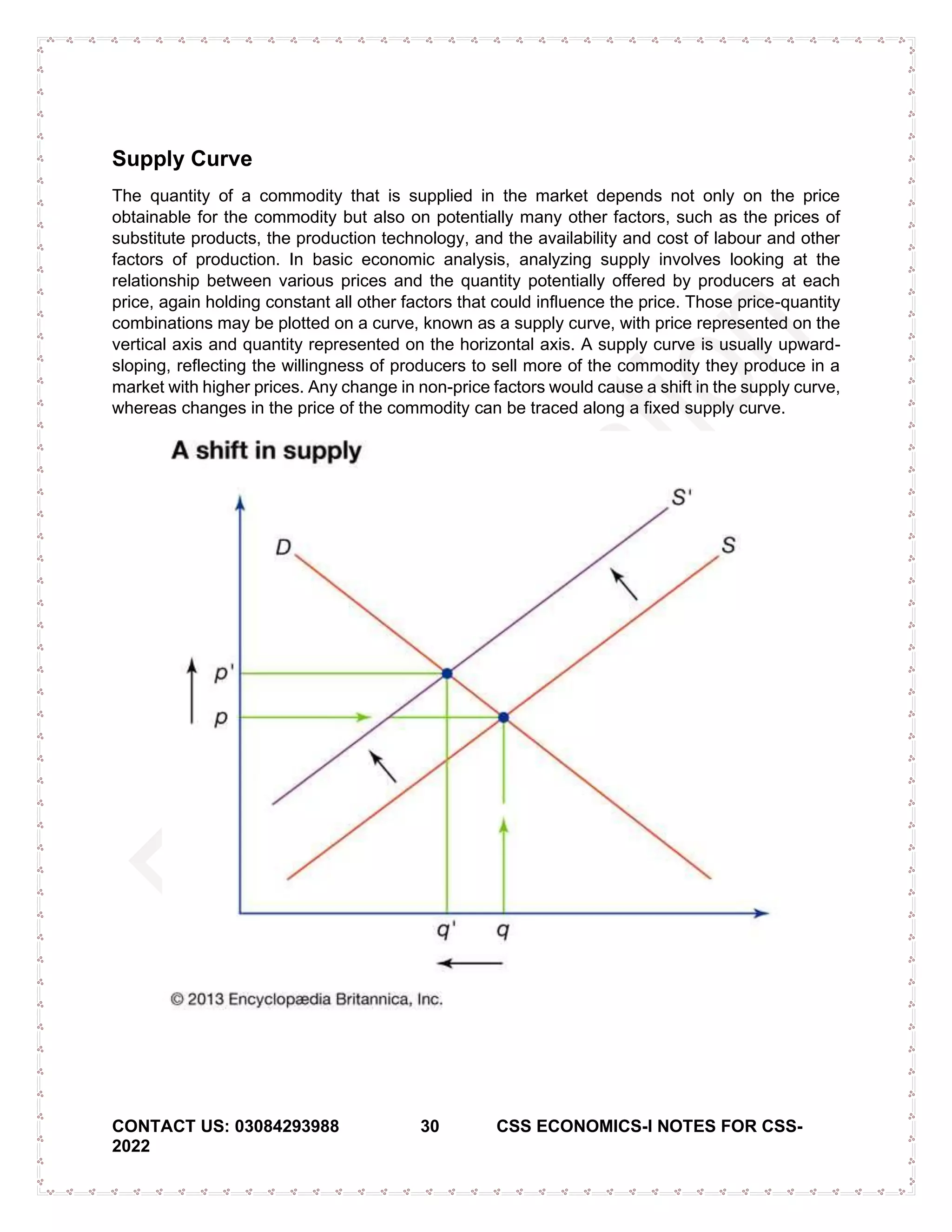 CONTACT US: 03084293988 30 CSS ECONOMICS-I NOTES FOR CSS-
2022
Supply Curve
The quantity of a commodity that is supplied in the market depends not only on the price
obtainable for the commodity but also on potentially many other factors, such as the prices of
substitute products, the production technology, and the availability and cost of labour and other
factors of production. In basic economic analysis, analyzing supply involves looking at the
relationship between various prices and the quantity potentially offered by producers at each
price, again holding constant all other factors that could influence the price. Those price-quantity
combinations may be plotted on a curve, known as a supply curve, with price represented on the
vertical axis and quantity represented on the horizontal axis. A supply curve is usually upward-
sloping, reflecting the willingness of producers to sell more of the commodity they produce in a
market with higher prices. Any change in non-price factors would cause a shift in the supply curve,
whereas changes in the price of the commodity can be traced along a fixed supply curve.
 