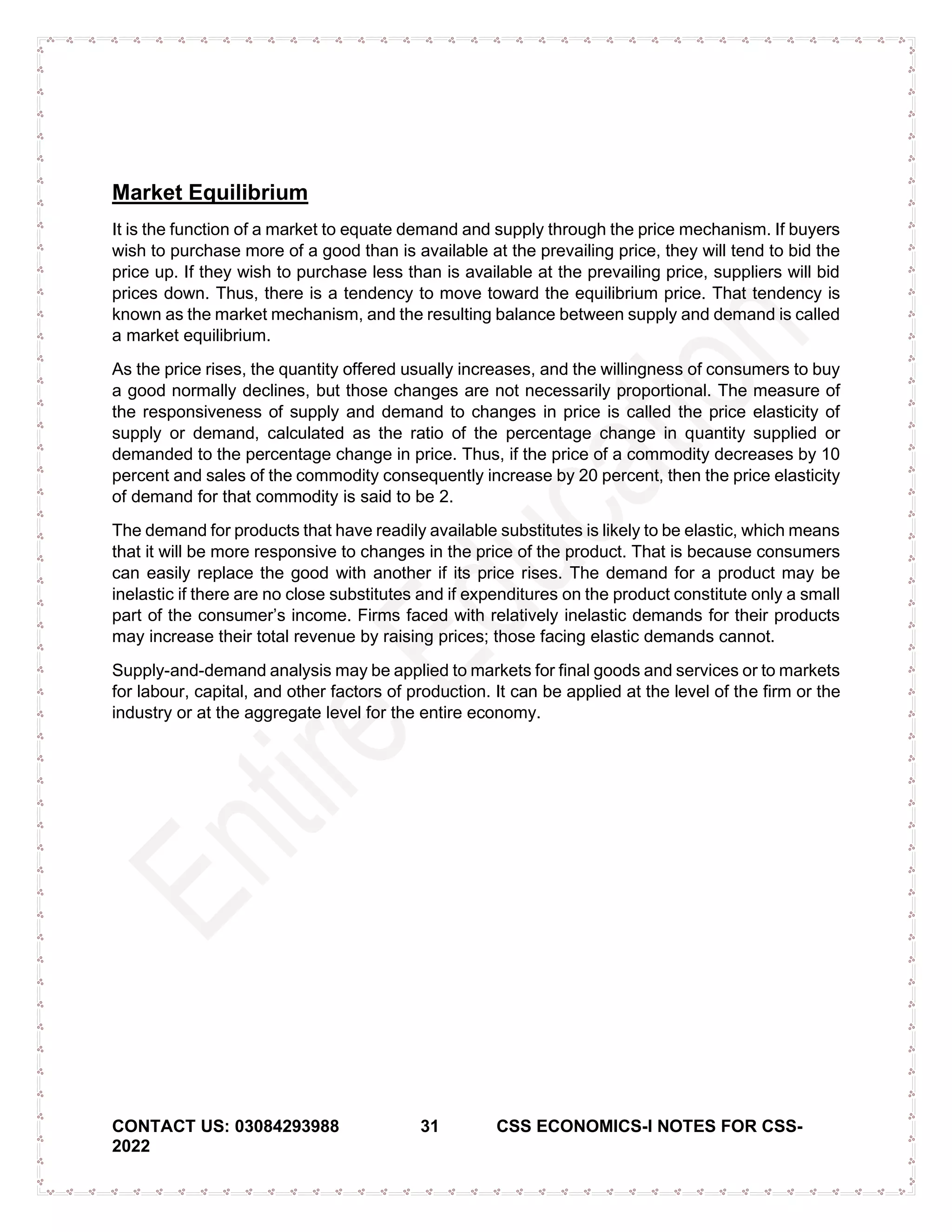 CONTACT US: 03084293988 31 CSS ECONOMICS-I NOTES FOR CSS-
2022
Market Equilibrium
It is the function of a market to equate demand and supply through the price mechanism. If buyers
wish to purchase more of a good than is available at the prevailing price, they will tend to bid the
price up. If they wish to purchase less than is available at the prevailing price, suppliers will bid
prices down. Thus, there is a tendency to move toward the equilibrium price. That tendency is
known as the market mechanism, and the resulting balance between supply and demand is called
a market equilibrium.
As the price rises, the quantity offered usually increases, and the willingness of consumers to buy
a good normally declines, but those changes are not necessarily proportional. The measure of
the responsiveness of supply and demand to changes in price is called the price elasticity of
supply or demand, calculated as the ratio of the percentage change in quantity supplied or
demanded to the percentage change in price. Thus, if the price of a commodity decreases by 10
percent and sales of the commodity consequently increase by 20 percent, then the price elasticity
of demand for that commodity is said to be 2.
The demand for products that have readily available substitutes is likely to be elastic, which means
that it will be more responsive to changes in the price of the product. That is because consumers
can easily replace the good with another if its price rises. The demand for a product may be
inelastic if there are no close substitutes and if expenditures on the product constitute only a small
part of the consumer’s income. Firms faced with relatively inelastic demands for their products
may increase their total revenue by raising prices; those facing elastic demands cannot.
Supply-and-demand analysis may be applied to markets for final goods and services or to markets
for labour, capital, and other factors of production. It can be applied at the level of the firm or the
industry or at the aggregate level for the entire economy.
 