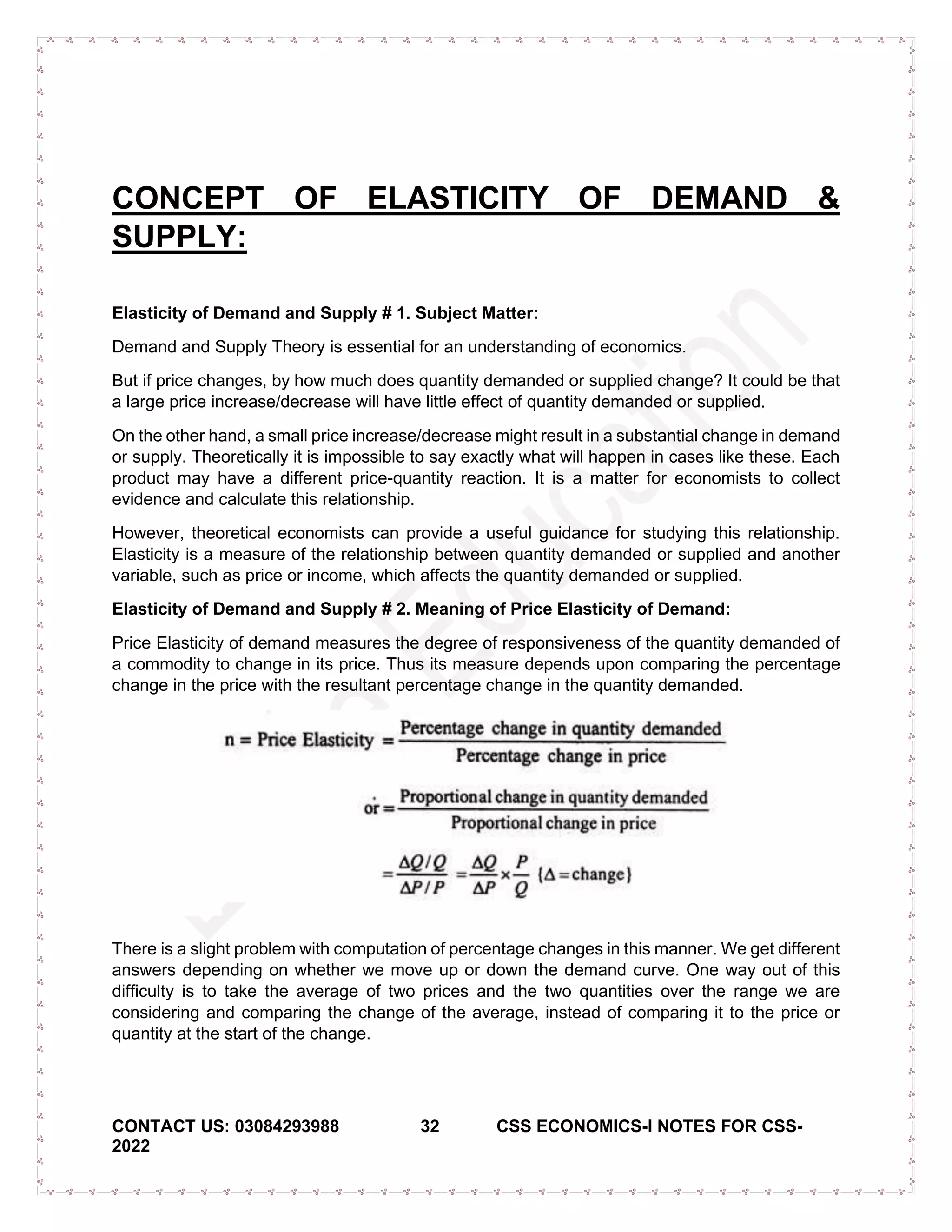 CONTACT US: 03084293988 32 CSS ECONOMICS-I NOTES FOR CSS-
2022
CONCEPT OF ELASTICITY OF DEMAND &
SUPPLY:
Elasticity of Demand and Supply # 1. Subject Matter:
Demand and Supply Theory is essential for an understanding of economics.
But if price changes, by how much does quantity demanded or supplied change? It could be that
a large price increase/decrease will have little effect of quantity demanded or supplied.
On the other hand, a small price increase/decrease might result in a substantial change in demand
or supply. Theoretically it is impossible to say exactly what will happen in cases like these. Each
product may have a different price-quantity reaction. It is a matter for economists to collect
evidence and calculate this relationship.
However, theoretical economists can provide a useful guidance for studying this relationship.
Elasticity is a measure of the relationship between quantity demanded or supplied and another
variable, such as price or income, which affects the quantity demanded or supplied.
Elasticity of Demand and Supply # 2. Meaning of Price Elasticity of Demand:
Price Elasticity of demand measures the degree of responsiveness of the quantity demanded of
a commodity to change in its price. Thus its measure depends upon comparing the percentage
change in the price with the resultant percentage change in the quantity demanded.
There is a slight problem with computation of percentage changes in this manner. We get different
answers depending on whether we move up or down the demand curve. One way out of this
difficulty is to take the average of two prices and the two quantities over the range we are
considering and comparing the change of the average, instead of comparing it to the price or
quantity at the start of the change.
 