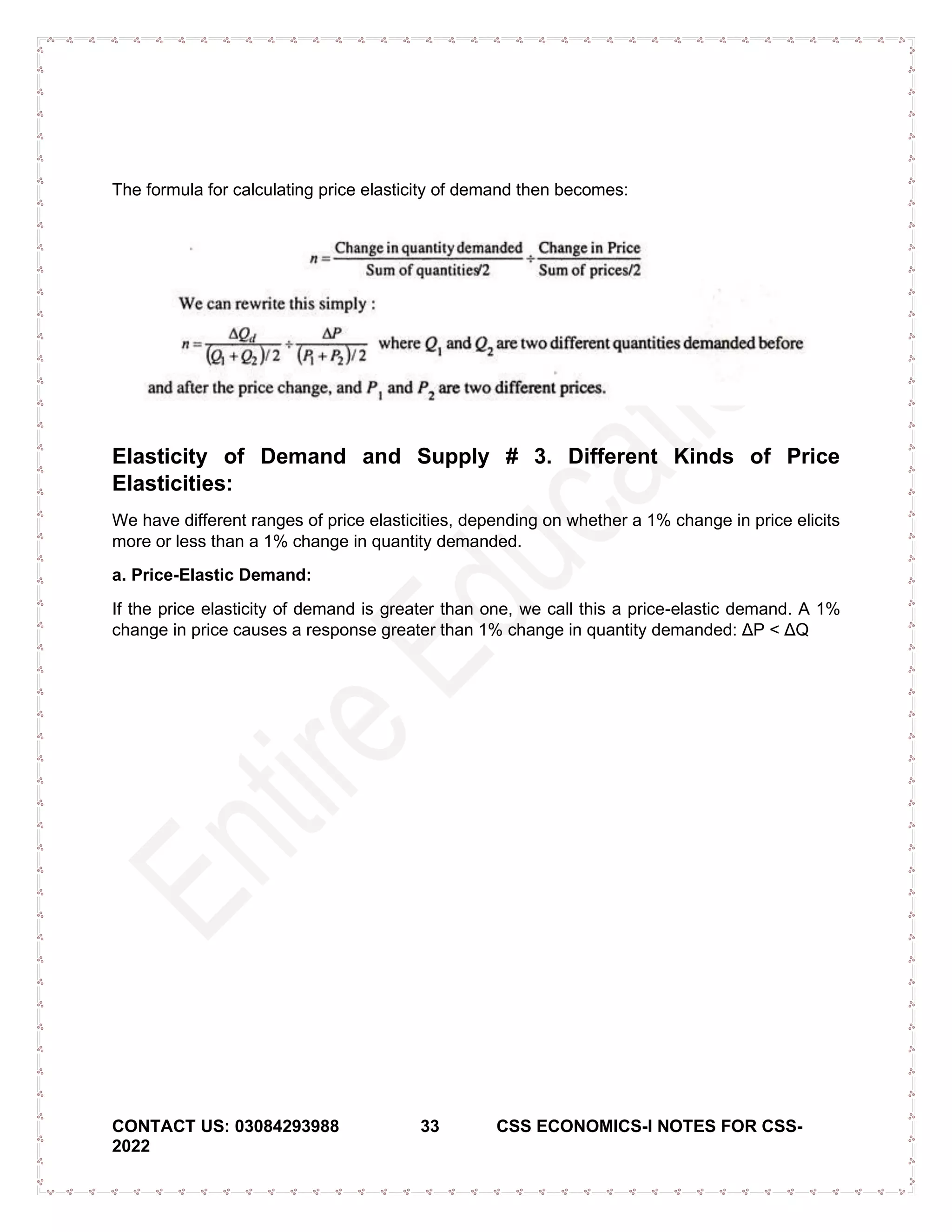 CONTACT US: 03084293988 33 CSS ECONOMICS-I NOTES FOR CSS-
2022
The formula for calculating price elasticity of demand then becomes:
Elasticity of Demand and Supply # 3. Different Kinds of Price
Elasticities:
We have different ranges of price elasticities, depending on whether a 1% change in price elicits
more or less than a 1% change in quantity demanded.
a. Price-Elastic Demand:
If the price elasticity of demand is greater than one, we call this a price-elastic demand. A 1%
change in price causes a response greater than 1% change in quantity demanded: ΔP < ΔQ
 