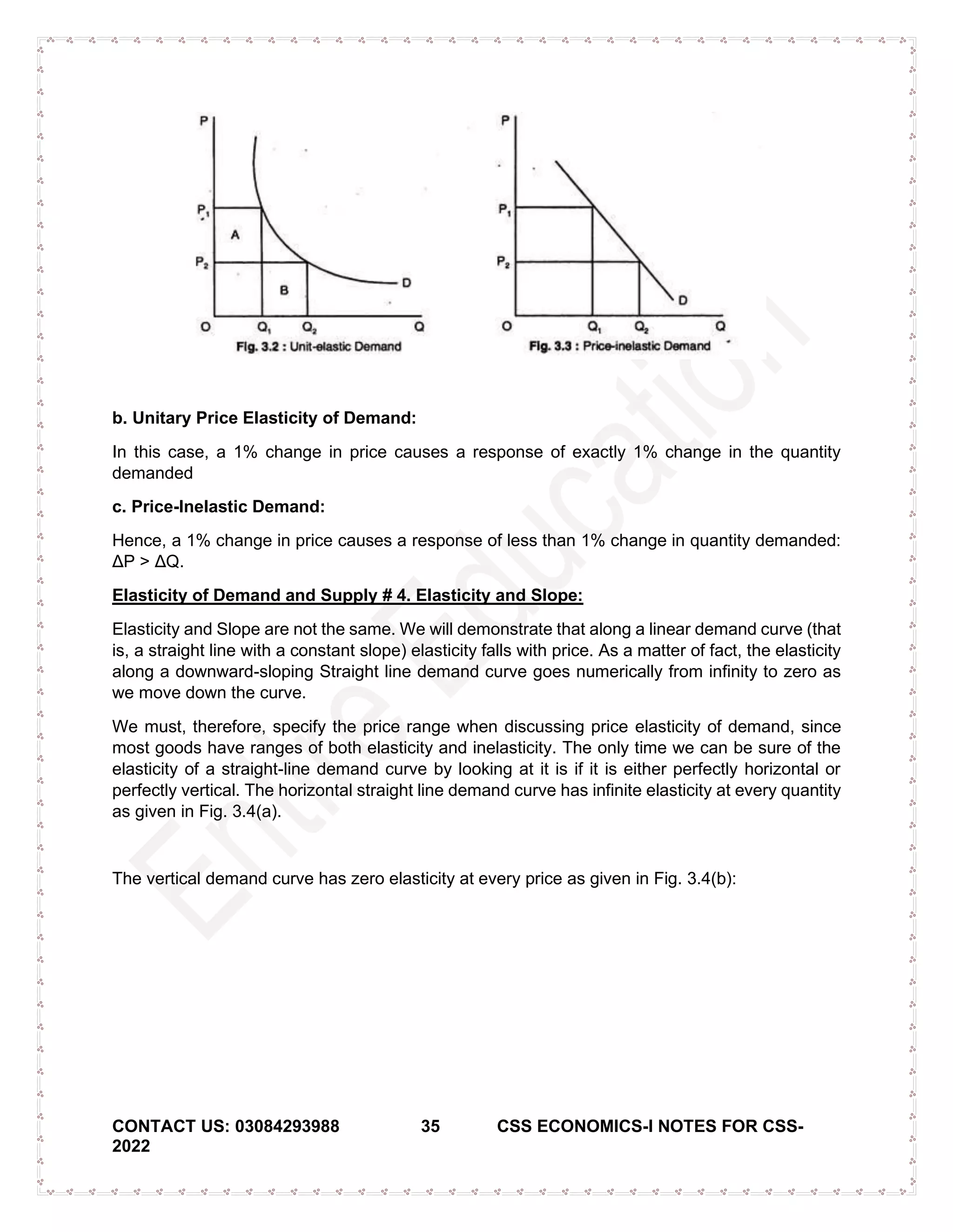 CONTACT US: 03084293988 35 CSS ECONOMICS-I NOTES FOR CSS-
2022
b. Unitary Price Elasticity of Demand:
In this case, a 1% change in price causes a response of exactly 1% change in the quantity
demanded
c. Price-Inelastic Demand:
Hence, a 1% change in price causes a response of less than 1% change in quantity demanded:
ΔP > ΔQ.
Elasticity of Demand and Supply # 4. Elasticity and Slope:
Elasticity and Slope are not the same. We will demonstrate that along a linear demand curve (that
is, a straight line with a constant slope) elasticity falls with price. As a matter of fact, the elasticity
along a downward-sloping Straight line demand curve goes numerically from infinity to zero as
we move down the curve.
We must, therefore, specify the price range when discussing price elasticity of demand, since
most goods have ranges of both elasticity and inelasticity. The only time we can be sure of the
elasticity of a straight-line demand curve by looking at it is if it is either perfectly horizontal or
perfectly vertical. The horizontal straight line demand curve has infinite elasticity at every quantity
as given in Fig. 3.4(a).
The vertical demand curve has zero elasticity at every price as given in Fig. 3.4(b):
 