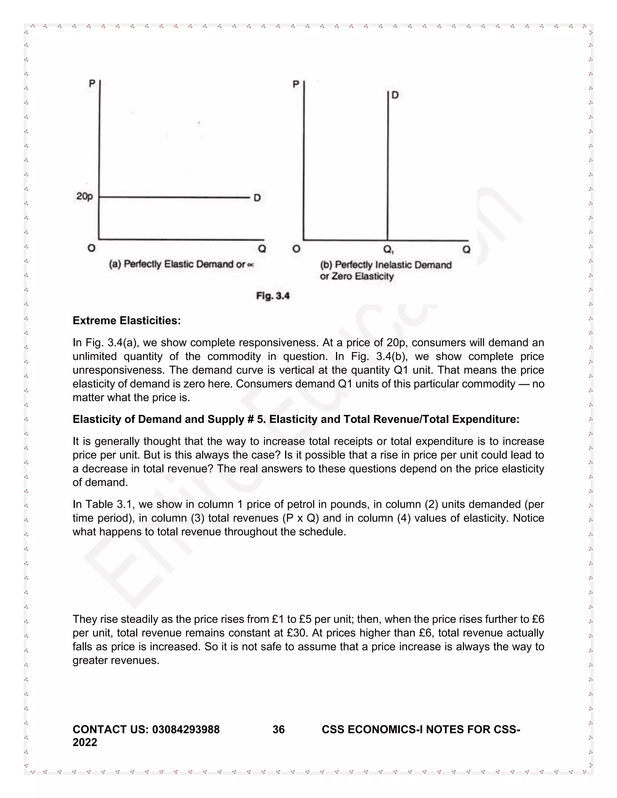 CONTACT US: 03084293988 36 CSS ECONOMICS-I NOTES FOR CSS-
2022
Extreme Elasticities:
In Fig. 3.4(a), we show complete responsiveness. At a price of 20p, consumers will demand an
unlimited quantity of the commodity in question. In Fig. 3.4(b), we show complete price
unresponsiveness. The demand curve is vertical at the quantity Q1 unit. That means the price
elasticity of demand is zero here. Consumers demand Q1 units of this particular commodity — no
matter what the price is.
Elasticity of Demand and Supply # 5. Elasticity and Total Revenue/Total Expenditure:
It is generally thought that the way to increase total receipts or total expenditure is to increase
price per unit. But is this always the case? Is it possible that a rise in price per unit could lead to
a decrease in total revenue? The real answers to these questions depend on the price elasticity
of demand.
In Table 3.1, we show in column 1 price of petrol in pounds, in column (2) units demanded (per
time period), in column (3) total revenues (P x Q) and in column (4) values of elasticity. Notice
what happens to total revenue throughout the schedule.
They rise steadily as the price rises from £1 to £5 per unit; then, when the price rises further to £6
per unit, total revenue remains constant at £30. At prices higher than £6, total revenue actually
falls as price is increased. So it is not safe to assume that a price increase is always the way to
greater revenues.
 