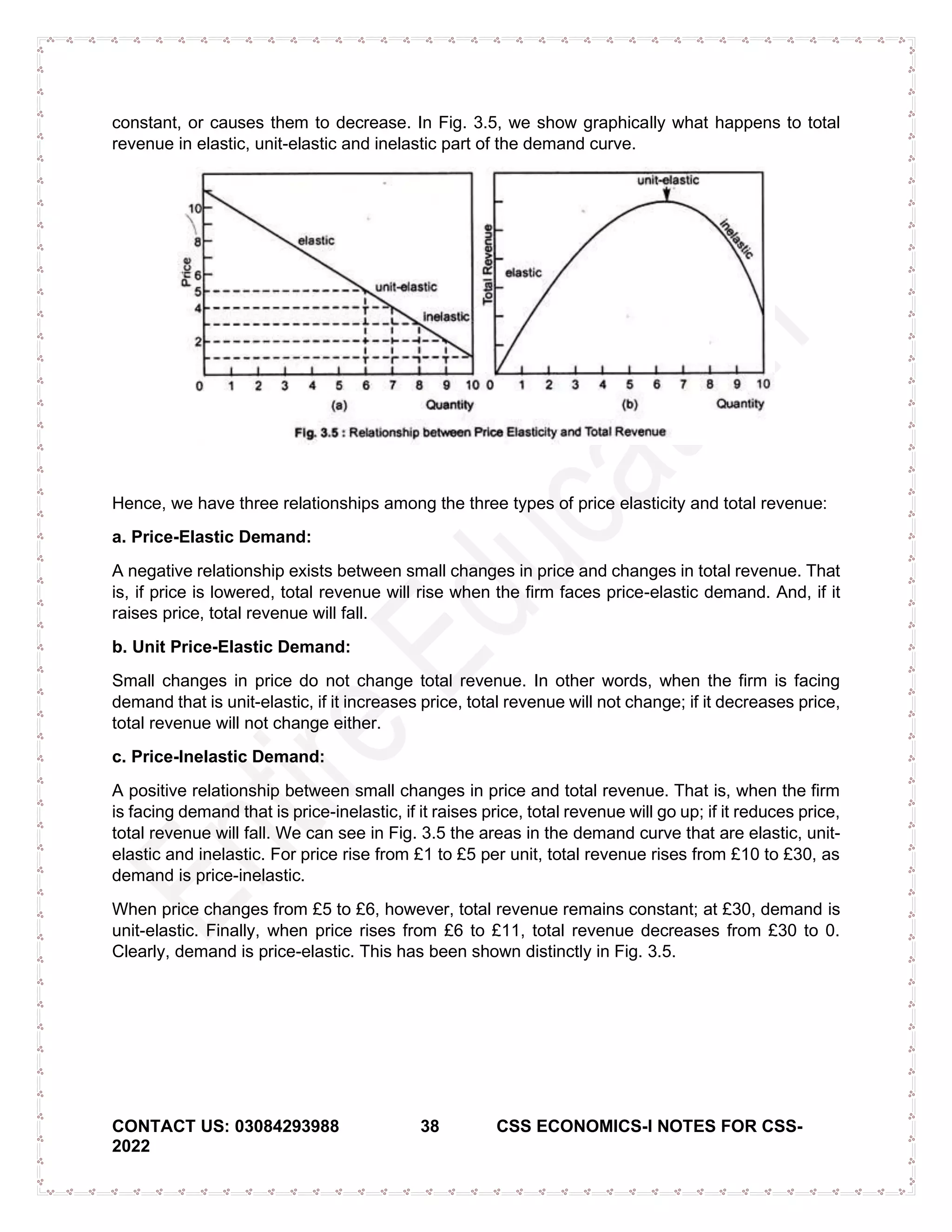CONTACT US: 03084293988 38 CSS ECONOMICS-I NOTES FOR CSS-
2022
constant, or causes them to decrease. In Fig. 3.5, we show graphically what happens to total
revenue in elastic, unit-elastic and inelastic part of the demand curve.
Hence, we have three relationships among the three types of price elasticity and total revenue:
a. Price-Elastic Demand:
A negative relationship exists between small changes in price and changes in total revenue. That
is, if price is lowered, total revenue will rise when the firm faces price-elastic demand. And, if it
raises price, total revenue will fall.
b. Unit Price-Elastic Demand:
Small changes in price do not change total revenue. In other words, when the firm is facing
demand that is unit-elastic, if it increases price, total revenue will not change; if it decreases price,
total revenue will not change either.
c. Price-Inelastic Demand:
A positive relationship between small changes in price and total revenue. That is, when the firm
is facing demand that is price-inelastic, if it raises price, total revenue will go up; if it reduces price,
total revenue will fall. We can see in Fig. 3.5 the areas in the demand curve that are elastic, unit-
elastic and inelastic. For price rise from £1 to £5 per unit, total revenue rises from £10 to £30, as
demand is price-inelastic.
When price changes from £5 to £6, however, total revenue remains constant; at £30, demand is
unit-elastic. Finally, when price rises from £6 to £11, total revenue decreases from £30 to 0.
Clearly, demand is price-elastic. This has been shown distinctly in Fig. 3.5.
 