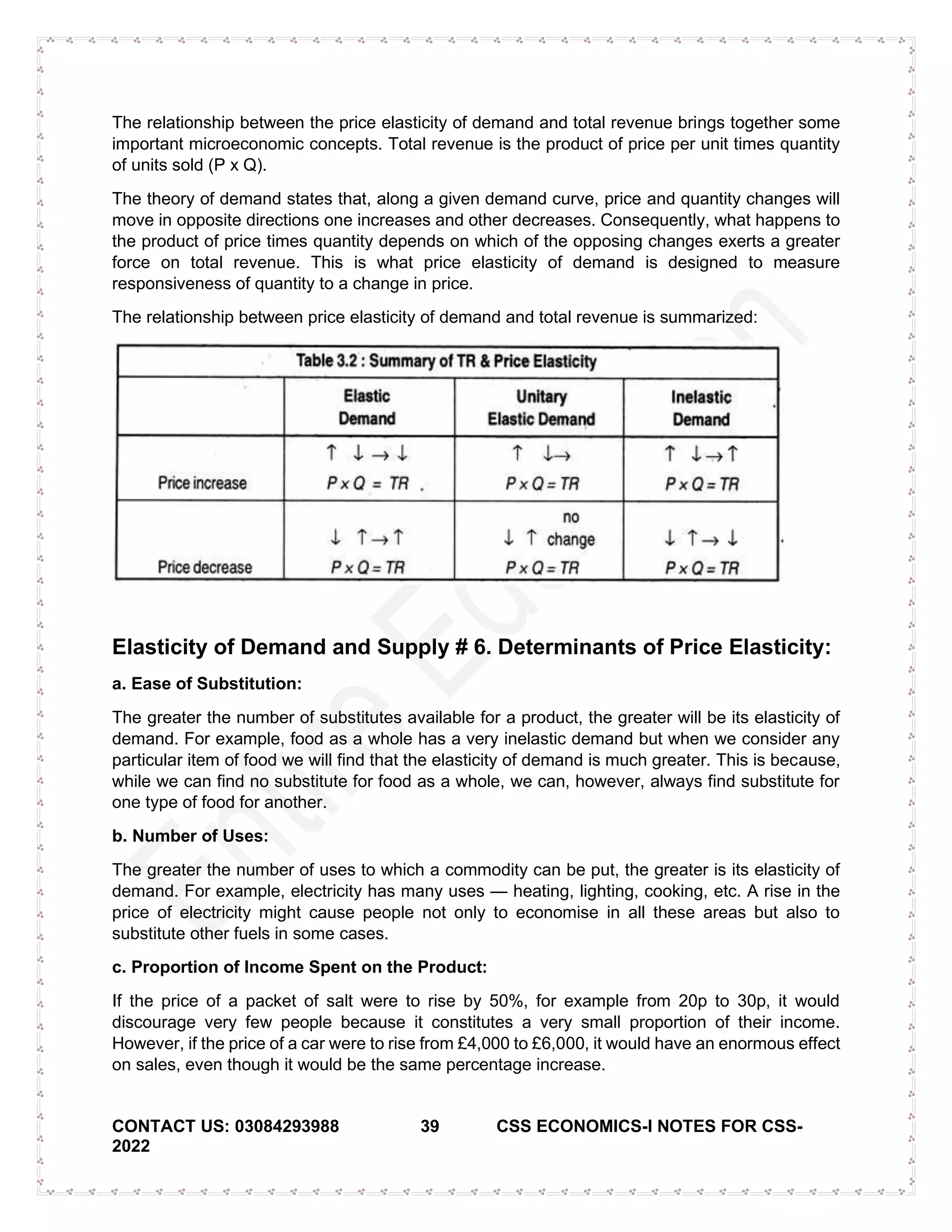 CONTACT US: 03084293988 39 CSS ECONOMICS-I NOTES FOR CSS-
2022
The relationship between the price elasticity of demand and total revenue brings together some
important microeconomic concepts. Total revenue is the product of price per unit times quantity
of units sold (P x Q).
The theory of demand states that, along a given demand curve, price and quantity changes will
move in opposite directions one increases and other decreases. Consequently, what happens to
the product of price times quantity depends on which of the opposing changes exerts a greater
force on total revenue. This is what price elasticity of demand is designed to measure
responsiveness of quantity to a change in price.
The relationship between price elasticity of demand and total revenue is summarized:
Elasticity of Demand and Supply # 6. Determinants of Price Elasticity:
a. Ease of Substitution:
The greater the number of substitutes available for a product, the greater will be its elasticity of
demand. For example, food as a whole has a very inelastic demand but when we consider any
particular item of food we will find that the elasticity of demand is much greater. This is because,
while we can find no substitute for food as a whole, we can, however, always find substitute for
one type of food for another.
b. Number of Uses:
The greater the number of uses to which a commodity can be put, the greater is its elasticity of
demand. For example, electricity has many uses — heating, lighting, cooking, etc. A rise in the
price of electricity might cause people not only to economise in all these areas but also to
substitute other fuels in some cases.
c. Proportion of Income Spent on the Product:
If the price of a packet of salt were to rise by 50%, for example from 20p to 30p, it would
discourage very few people because it constitutes a very small proportion of their income.
However, if the price of a car were to rise from £4,000 to £6,000, it would have an enormous effect
on sales, even though it would be the same percentage increase.
 