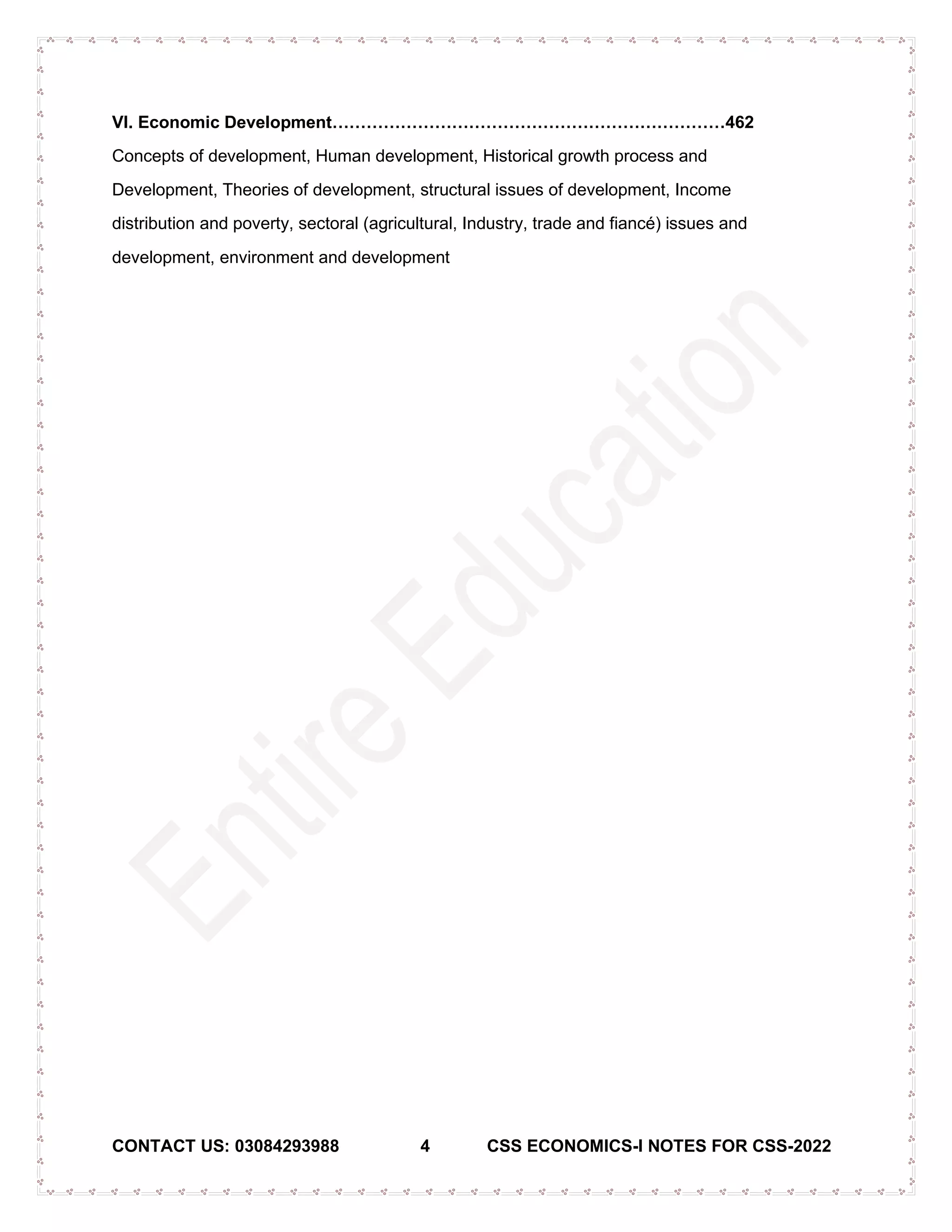 CONTACT US: 03084293988 4 CSS ECONOMICS-I NOTES FOR CSS-2022
VI. Economic Development……………………………………………………………462
Concepts of development, Human development, Historical growth process and
Development, Theories of development, structural issues of development, Income
distribution and poverty, sectoral (agricultural, Industry, trade and fiancé) issues and
development, environment and development
 