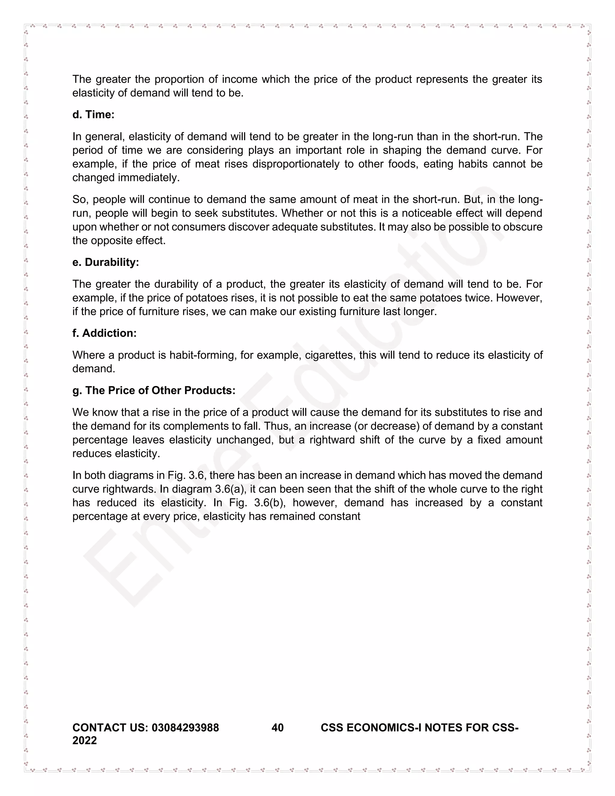 CONTACT US: 03084293988 40 CSS ECONOMICS-I NOTES FOR CSS-
2022
The greater the proportion of income which the price of the product represents the greater its
elasticity of demand will tend to be.
d. Time:
In general, elasticity of demand will tend to be greater in the long-run than in the short-run. The
period of time we are considering plays an important role in shaping the demand curve. For
example, if the price of meat rises disproportionately to other foods, eating habits cannot be
changed immediately.
So, people will continue to demand the same amount of meat in the short-run. But, in the long-
run, people will begin to seek substitutes. Whether or not this is a noticeable effect will depend
upon whether or not consumers discover adequate substitutes. It may also be possible to obscure
the opposite effect.
e. Durability:
The greater the durability of a product, the greater its elasticity of demand will tend to be. For
example, if the price of potatoes rises, it is not possible to eat the same potatoes twice. However,
if the price of furniture rises, we can make our existing furniture last longer.
f. Addiction:
Where a product is habit-forming, for example, cigarettes, this will tend to reduce its elasticity of
demand.
g. The Price of Other Products:
We know that a rise in the price of a product will cause the demand for its substitutes to rise and
the demand for its complements to fall. Thus, an increase (or decrease) of demand by a constant
percentage leaves elasticity unchanged, but a rightward shift of the curve by a fixed amount
reduces elasticity.
In both diagrams in Fig. 3.6, there has been an increase in demand which has moved the demand
curve rightwards. In diagram 3.6(a), it can been seen that the shift of the whole curve to the right
has reduced its elasticity. In Fig. 3.6(b), however, demand has increased by a constant
percentage at every price, elasticity has remained constant
 