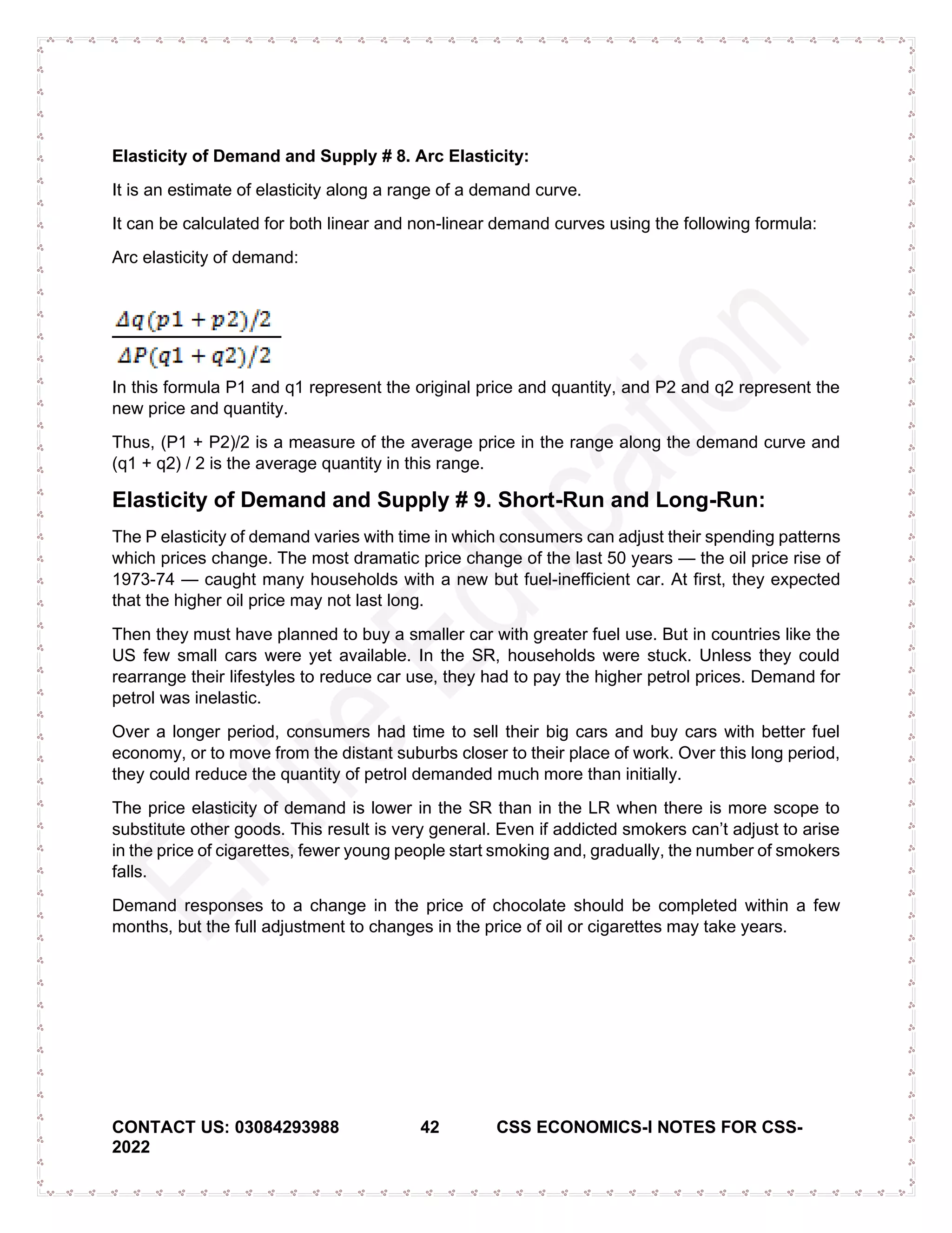 CONTACT US: 03084293988 42 CSS ECONOMICS-I NOTES FOR CSS-
2022
Elasticity of Demand and Supply # 8. Arc Elasticity:
It is an estimate of elasticity along a range of a demand curve.
It can be calculated for both linear and non-linear demand curves using the following formula:
Arc elasticity of demand:
In this formula P1 and q1 represent the original price and quantity, and P2 and q2 represent the
new price and quantity.
Thus, (P1 + P2)/2 is a measure of the average price in the range along the demand curve and
(q1 + q2) / 2 is the average quantity in this range.
Elasticity of Demand and Supply # 9. Short-Run and Long-Run:
The P elasticity of demand varies with time in which consumers can adjust their spending patterns
which prices change. The most dramatic price change of the last 50 years — the oil price rise of
1973-74 — caught many households with a new but fuel-inefficient car. At first, they expected
that the higher oil price may not last long.
Then they must have planned to buy a smaller car with greater fuel use. But in countries like the
US few small cars were yet available. In the SR, households were stuck. Unless they could
rearrange their lifestyles to reduce car use, they had to pay the higher petrol prices. Demand for
petrol was inelastic.
Over a longer period, consumers had time to sell their big cars and buy cars with better fuel
economy, or to move from the distant suburbs closer to their place of work. Over this long period,
they could reduce the quantity of petrol demanded much more than initially.
The price elasticity of demand is lower in the SR than in the LR when there is more scope to
substitute other goods. This result is very general. Even if addicted smokers can’t adjust to arise
in the price of cigarettes, fewer young people start smoking and, gradually, the number of smokers
falls.
Demand responses to a change in the price of chocolate should be completed within a few
months, but the full adjustment to changes in the price of oil or cigarettes may take years.
 