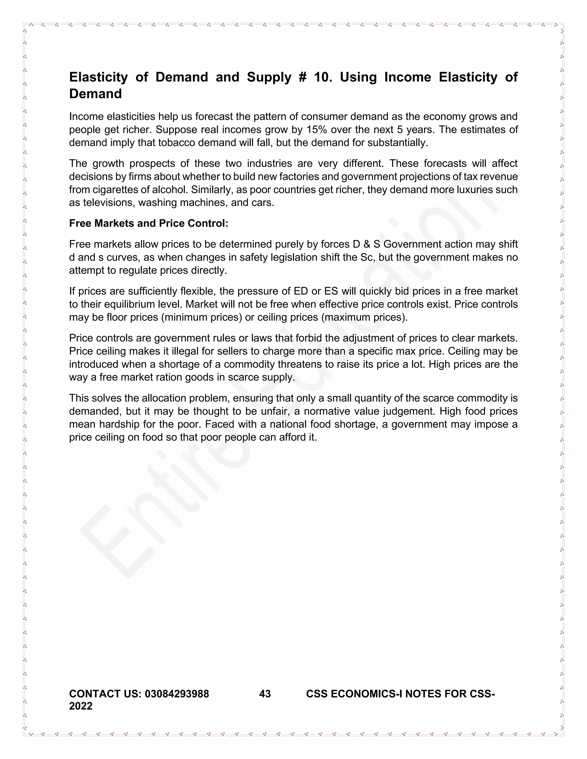 CONTACT US: 03084293988 43 CSS ECONOMICS-I NOTES FOR CSS-
2022
Elasticity of Demand and Supply # 10. Using Income Elasticity of
Demand
Income elasticities help us forecast the pattern of consumer demand as the economy grows and
people get richer. Suppose real incomes grow by 15% over the next 5 years. The estimates of
demand imply that tobacco demand will fall, but the demand for substantially.
The growth prospects of these two industries are very different. These forecasts will affect
decisions by firms about whether to build new factories and government projections of tax revenue
from cigarettes of alcohol. Similarly, as poor countries get richer, they demand more luxuries such
as televisions, washing machines, and cars.
Free Markets and Price Control:
Free markets allow prices to be determined purely by forces D & S Government action may shift
d and s curves, as when changes in safety legislation shift the Sc, but the government makes no
attempt to regulate prices directly.
If prices are sufficiently flexible, the pressure of ED or ES will quickly bid prices in a free market
to their equilibrium level. Market will not be free when effective price controls exist. Price controls
may be floor prices (minimum prices) or ceiling prices (maximum prices).
Price controls are government rules or laws that forbid the adjustment of prices to clear markets.
Price ceiling makes it illegal for sellers to charge more than a specific max price. Ceiling may be
introduced when a shortage of a commodity threatens to raise its price a lot. High prices are the
way a free market ration goods in scarce supply.
This solves the allocation problem, ensuring that only a small quantity of the scarce commodity is
demanded, but it may be thought to be unfair, a normative value judgement. High food prices
mean hardship for the poor. Faced with a national food shortage, a government may impose a
price ceiling on food so that poor people can afford it.
 