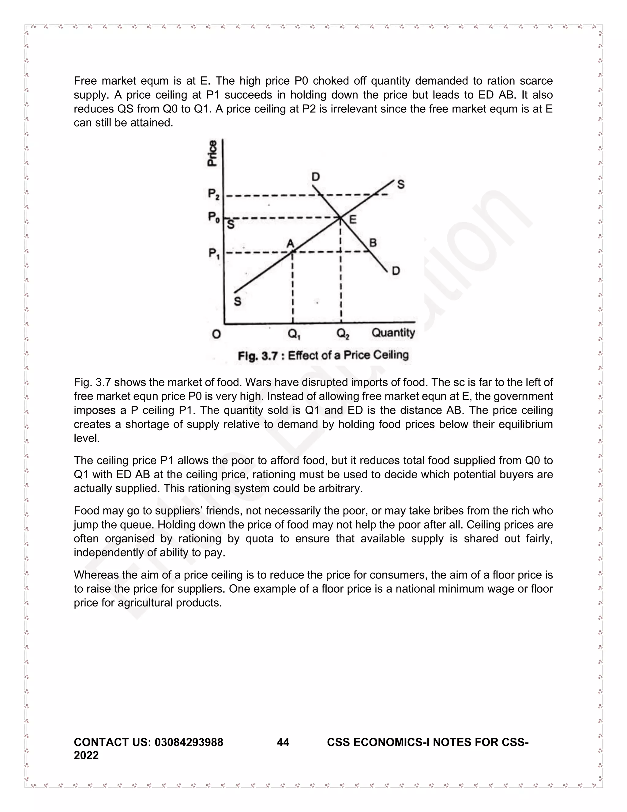 CONTACT US: 03084293988 44 CSS ECONOMICS-I NOTES FOR CSS-
2022
Free market equm is at E. The high price P0 choked off quantity demanded to ration scarce
supply. A price ceiling at P1 succeeds in holding down the price but leads to ED AB. It also
reduces QS from Q0 to Q1. A price ceiling at P2 is irrelevant since the free market equm is at E
can still be attained.
Fig. 3.7 shows the market of food. Wars have disrupted imports of food. The sc is far to the left of
free market equn price P0 is very high. Instead of allowing free market equn at E, the government
imposes a P ceiling P1. The quantity sold is Q1 and ED is the distance AB. The price ceiling
creates a shortage of supply relative to demand by holding food prices below their equilibrium
level.
The ceiling price P1 allows the poor to afford food, but it reduces total food supplied from Q0 to
Q1 with ED AB at the ceiling price, rationing must be used to decide which potential buyers are
actually supplied. This rationing system could be arbitrary.
Food may go to suppliers’ friends, not necessarily the poor, or may take bribes from the rich who
jump the queue. Holding down the price of food may not help the poor after all. Ceiling prices are
often organised by rationing by quota to ensure that available supply is shared out fairly,
independently of ability to pay.
Whereas the aim of a price ceiling is to reduce the price for consumers, the aim of a floor price is
to raise the price for suppliers. One example of a floor price is a national minimum wage or floor
price for agricultural products.
 