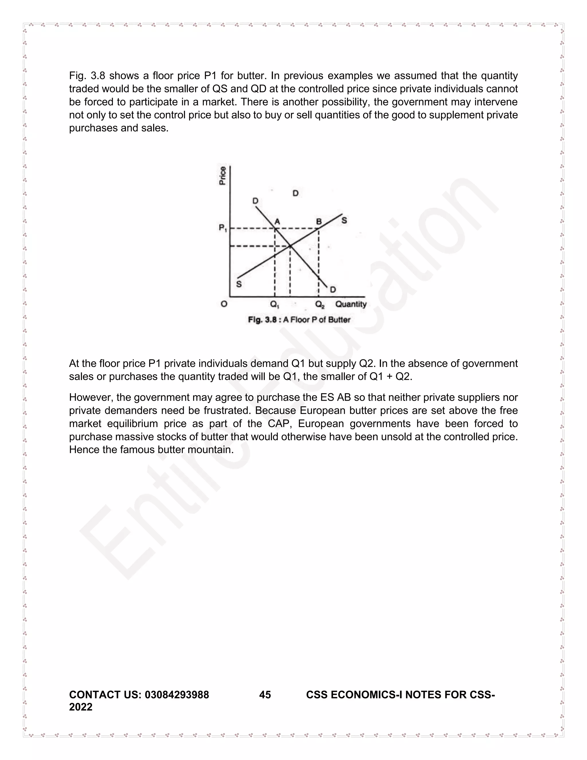 CONTACT US: 03084293988 45 CSS ECONOMICS-I NOTES FOR CSS-
2022
Fig. 3.8 shows a floor price P1 for butter. In previous examples we assumed that the quantity
traded would be the smaller of QS and QD at the controlled price since private individuals cannot
be forced to participate in a market. There is another possibility, the government may intervene
not only to set the control price but also to buy or sell quantities of the good to supplement private
purchases and sales.
At the floor price P1 private individuals demand Q1 but supply Q2. In the absence of government
sales or purchases the quantity traded will be Q1, the smaller of Q1 + Q2.
However, the government may agree to purchase the ES AB so that neither private suppliers nor
private demanders need be frustrated. Because European butter prices are set above the free
market equilibrium price as part of the CAP, European governments have been forced to
purchase massive stocks of butter that would otherwise have been unsold at the controlled price.
Hence the famous butter mountain.
 