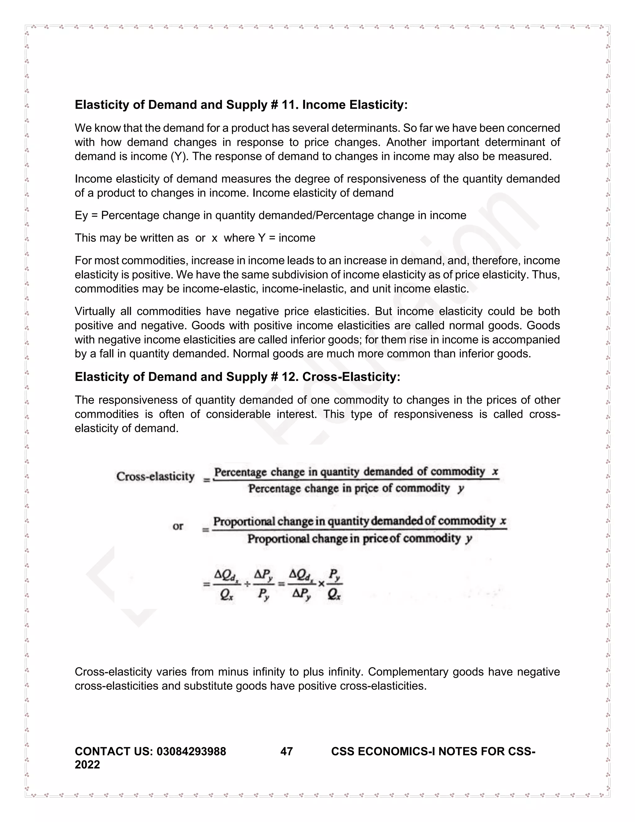 CONTACT US: 03084293988 47 CSS ECONOMICS-I NOTES FOR CSS-
2022
Elasticity of Demand and Supply # 11. Income Elasticity:
We know that the demand for a product has several determinants. So far we have been concerned
with how demand changes in response to price changes. Another important determinant of
demand is income (Y). The response of demand to changes in income may also be measured.
Income elasticity of demand measures the degree of responsiveness of the quantity demanded
of a product to changes in income. Income elasticity of demand
Ey = Percentage change in quantity demanded/Percentage change in income
This may be written as or x where Y = income
For most commodities, increase in income leads to an increase in demand, and, therefore, income
elasticity is positive. We have the same subdivision of income elasticity as of price elasticity. Thus,
commodities may be income-elastic, income-inelastic, and unit income elastic.
Virtually all commodities have negative price elasticities. But income elasticity could be both
positive and negative. Goods with positive income elasticities are called normal goods. Goods
with negative income elasticities are called inferior goods; for them rise in income is accompanied
by a fall in quantity demanded. Normal goods are much more common than inferior goods.
Elasticity of Demand and Supply # 12. Cross-Elasticity:
The responsiveness of quantity demanded of one commodity to changes in the prices of other
commodities is often of considerable interest. This type of responsiveness is called cross-
elasticity of demand.
Cross-elasticity varies from minus infinity to plus infinity. Complementary goods have negative
cross-elasticities and substitute goods have positive cross-elasticities.
 