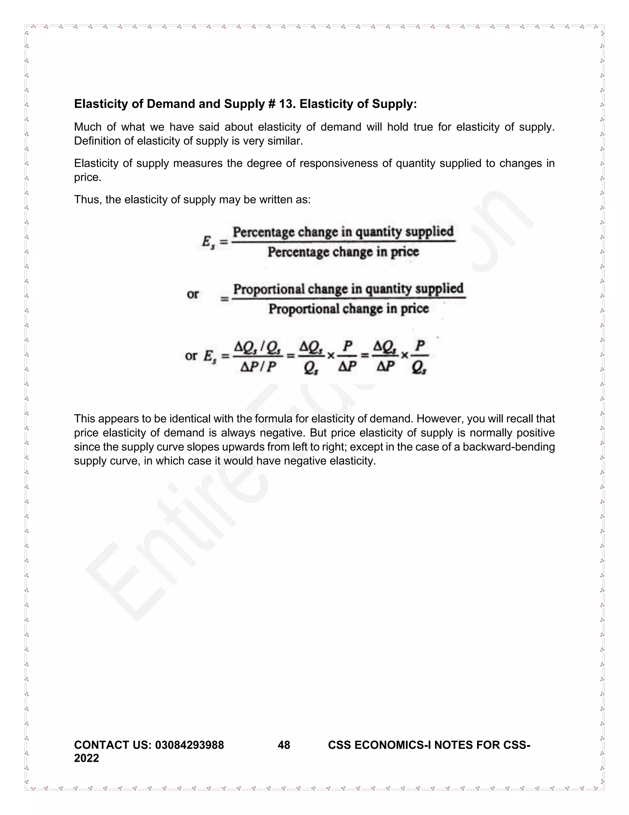 CONTACT US: 03084293988 48 CSS ECONOMICS-I NOTES FOR CSS-
2022
Elasticity of Demand and Supply # 13. Elasticity of Supply:
Much of what we have said about elasticity of demand will hold true for elasticity of supply.
Definition of elasticity of supply is very similar.
Elasticity of supply measures the degree of responsiveness of quantity supplied to changes in
price.
Thus, the elasticity of supply may be written as:
This appears to be identical with the formula for elasticity of demand. However, you will recall that
price elasticity of demand is always negative. But price elasticity of supply is normally positive
since the supply curve slopes upwards from left to right; except in the case of a backward-bending
supply curve, in which case it would have negative elasticity.
 