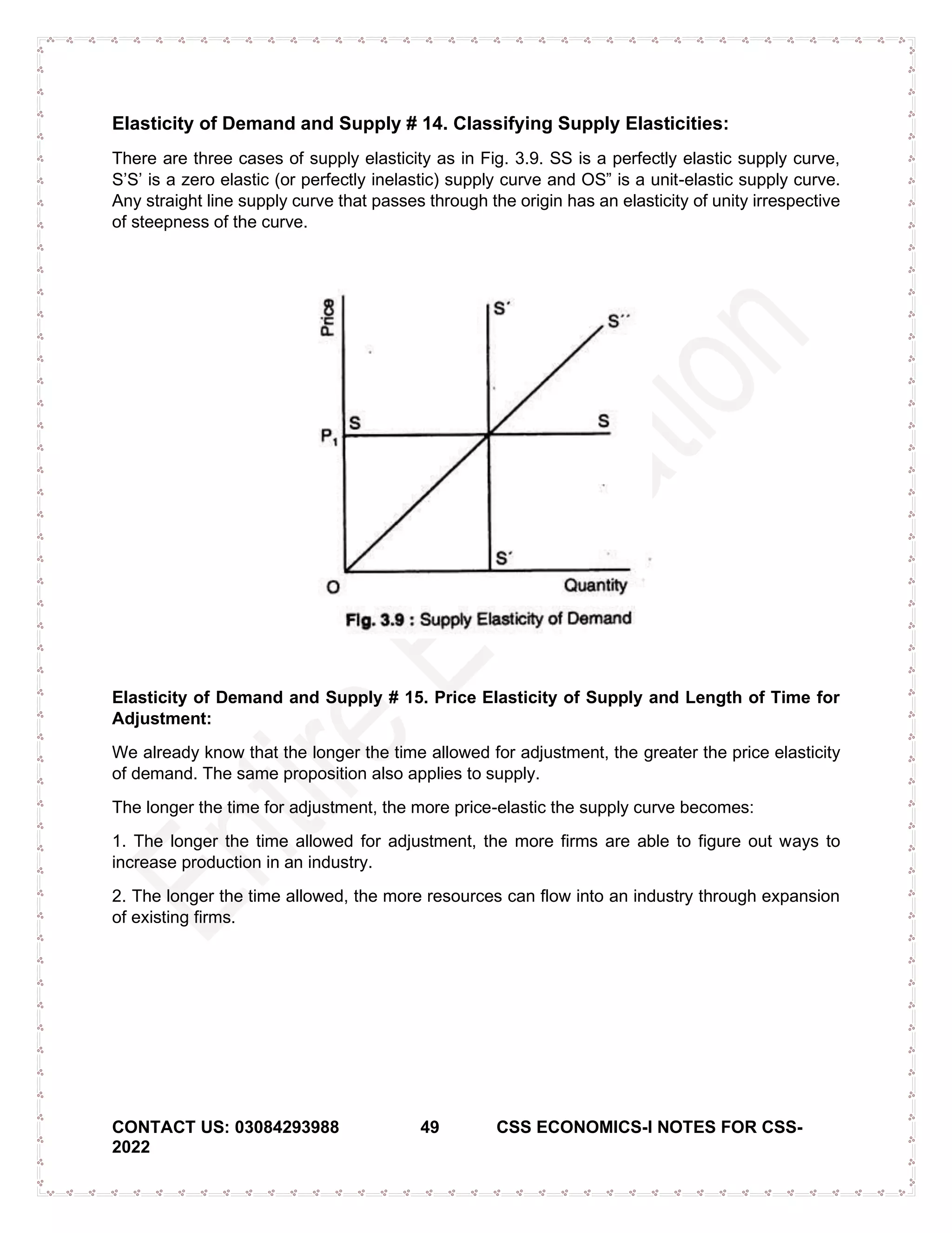 CONTACT US: 03084293988 49 CSS ECONOMICS-I NOTES FOR CSS-
2022
Elasticity of Demand and Supply # 14. Classifying Supply Elasticities:
There are three cases of supply elasticity as in Fig. 3.9. SS is a perfectly elastic supply curve,
S’S’ is a zero elastic (or perfectly inelastic) supply curve and OS” is a unit-elastic supply curve.
Any straight line supply curve that passes through the origin has an elasticity of unity irrespective
of steepness of the curve.
Elasticity of Demand and Supply # 15. Price Elasticity of Supply and Length of Time for
Adjustment:
We already know that the longer the time allowed for adjustment, the greater the price elasticity
of demand. The same proposition also applies to supply.
The longer the time for adjustment, the more price-elastic the supply curve becomes:
1. The longer the time allowed for adjustment, the more firms are able to figure out ways to
increase production in an industry.
2. The longer the time allowed, the more resources can flow into an industry through expansion
of existing firms.
 