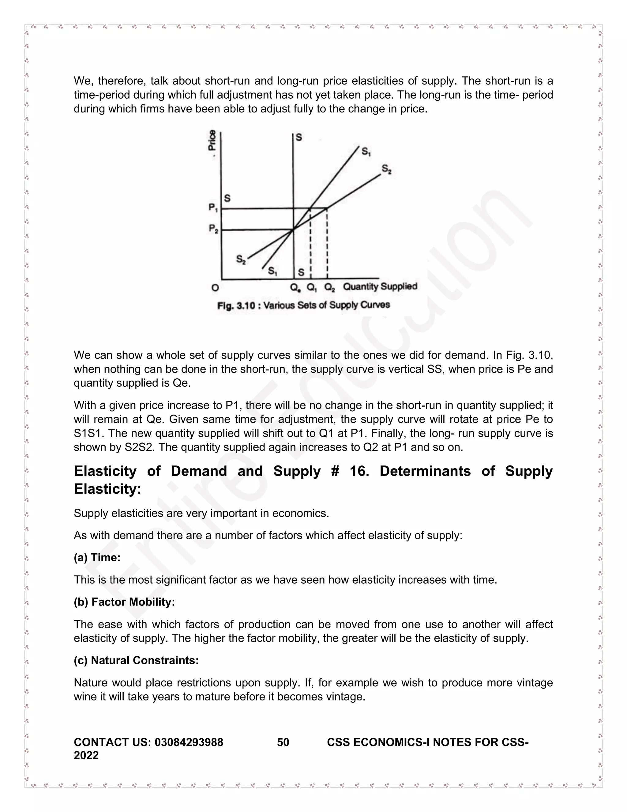 CONTACT US: 03084293988 50 CSS ECONOMICS-I NOTES FOR CSS-
2022
We, therefore, talk about short-run and long-run price elasticities of supply. The short-run is a
time-period during which full adjustment has not yet taken place. The long-run is the time- period
during which firms have been able to adjust fully to the change in price.
We can show a whole set of supply curves similar to the ones we did for demand. In Fig. 3.10,
when nothing can be done in the short-run, the supply curve is vertical SS, when price is Pe and
quantity supplied is Qe.
With a given price increase to P1, there will be no change in the short-run in quantity supplied; it
will remain at Qe. Given same time for adjustment, the supply curve will rotate at price Pe to
S1S1. The new quantity supplied will shift out to Q1 at P1. Finally, the long- run supply curve is
shown by S2S2. The quantity supplied again increases to Q2 at P1 and so on.
Elasticity of Demand and Supply # 16. Determinants of Supply
Elasticity:
Supply elasticities are very important in economics.
As with demand there are a number of factors which affect elasticity of supply:
(a) Time:
This is the most significant factor as we have seen how elasticity increases with time.
(b) Factor Mobility:
The ease with which factors of production can be moved from one use to another will affect
elasticity of supply. The higher the factor mobility, the greater will be the elasticity of supply.
(c) Natural Constraints:
Nature would place restrictions upon supply. If, for example we wish to produce more vintage
wine it will take years to mature before it becomes vintage.
 