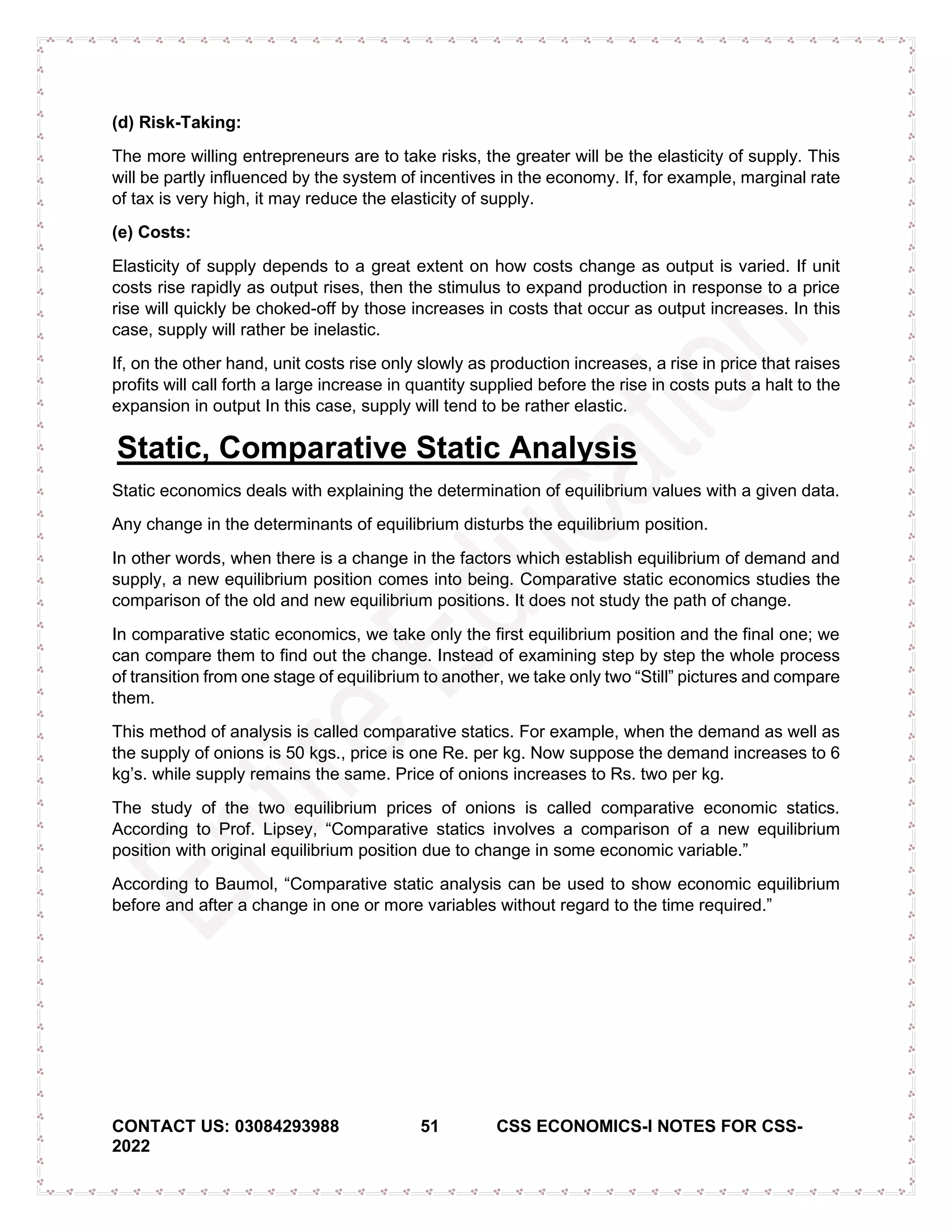 CONTACT US: 03084293988 51 CSS ECONOMICS-I NOTES FOR CSS-
2022
(d) Risk-Taking:
The more willing entrepreneurs are to take risks, the greater will be the elasticity of supply. This
will be partly influenced by the system of incentives in the economy. If, for example, marginal rate
of tax is very high, it may reduce the elasticity of supply.
(e) Costs:
Elasticity of supply depends to a great extent on how costs change as output is varied. If unit
costs rise rapidly as output rises, then the stimulus to expand production in response to a price
rise will quickly be choked-off by those increases in costs that occur as output increases. In this
case, supply will rather be inelastic.
If, on the other hand, unit costs rise only slowly as production increases, a rise in price that raises
profits will call forth a large increase in quantity supplied before the rise in costs puts a halt to the
expansion in output In this case, supply will tend to be rather elastic.
Static, Comparative Static Analysis
Static economics deals with explaining the determination of equilibrium values with a given data.
Any change in the determinants of equilibrium disturbs the equilibrium position.
In other words, when there is a change in the factors which establish equilibrium of demand and
supply, a new equilibrium position comes into being. Comparative static economics studies the
comparison of the old and new equilibrium positions. It does not study the path of change.
In comparative static economics, we take only the first equilibrium position and the final one; we
can compare them to find out the change. Instead of examining step by step the whole process
of transition from one stage of equilibrium to another, we take only two “Still” pictures and compare
them.
This method of analysis is called comparative statics. For example, when the demand as well as
the supply of onions is 50 kgs., price is one Re. per kg. Now suppose the demand increases to 6
kg’s. while supply remains the same. Price of onions increases to Rs. two per kg.
The study of the two equilibrium prices of onions is called comparative economic statics.
According to Prof. Lipsey, “Comparative statics involves a comparison of a new equilibrium
position with original equilibrium position due to change in some economic variable.”
According to Baumol, “Comparative static analysis can be used to show economic equilibrium
before and after a change in one or more variables without regard to the time required.”
 
