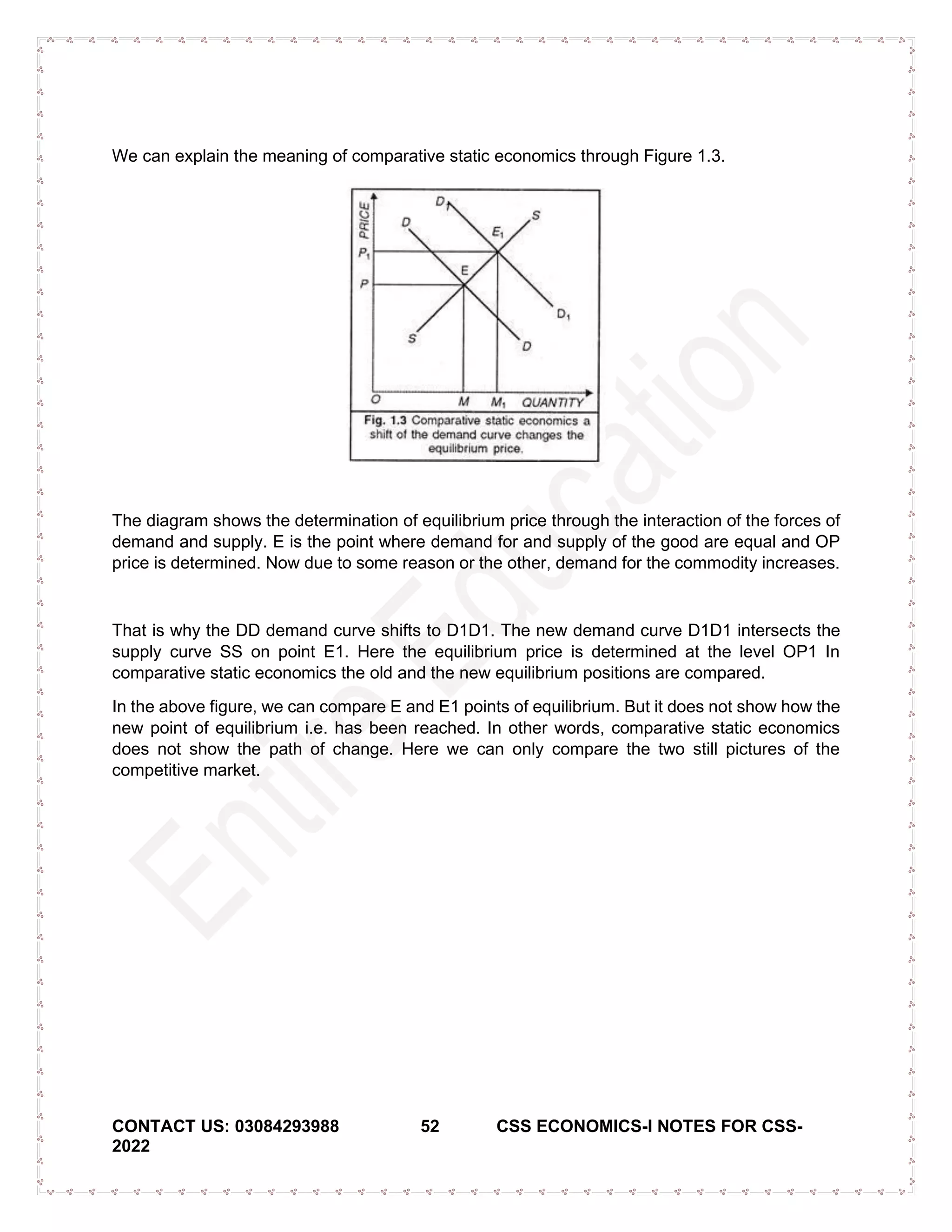 CONTACT US: 03084293988 52 CSS ECONOMICS-I NOTES FOR CSS-
2022
We can explain the meaning of comparative static economics through Figure 1.3.
The diagram shows the determination of equilibrium price through the interaction of the forces of
demand and supply. E is the point where demand for and supply of the good are equal and OP
price is determined. Now due to some reason or the other, demand for the commodity increases.
That is why the DD demand curve shifts to D1D1. The new demand curve D1D1 intersects the
supply curve SS on point E1. Here the equilibrium price is determined at the level OP1 In
comparative static economics the old and the new equilibrium positions are compared.
In the above figure, we can compare E and E1 points of equilibrium. But it does not show how the
new point of equilibrium i.e. has been reached. In other words, comparative static economics
does not show the path of change. Here we can only compare the two still pictures of the
competitive market.
 