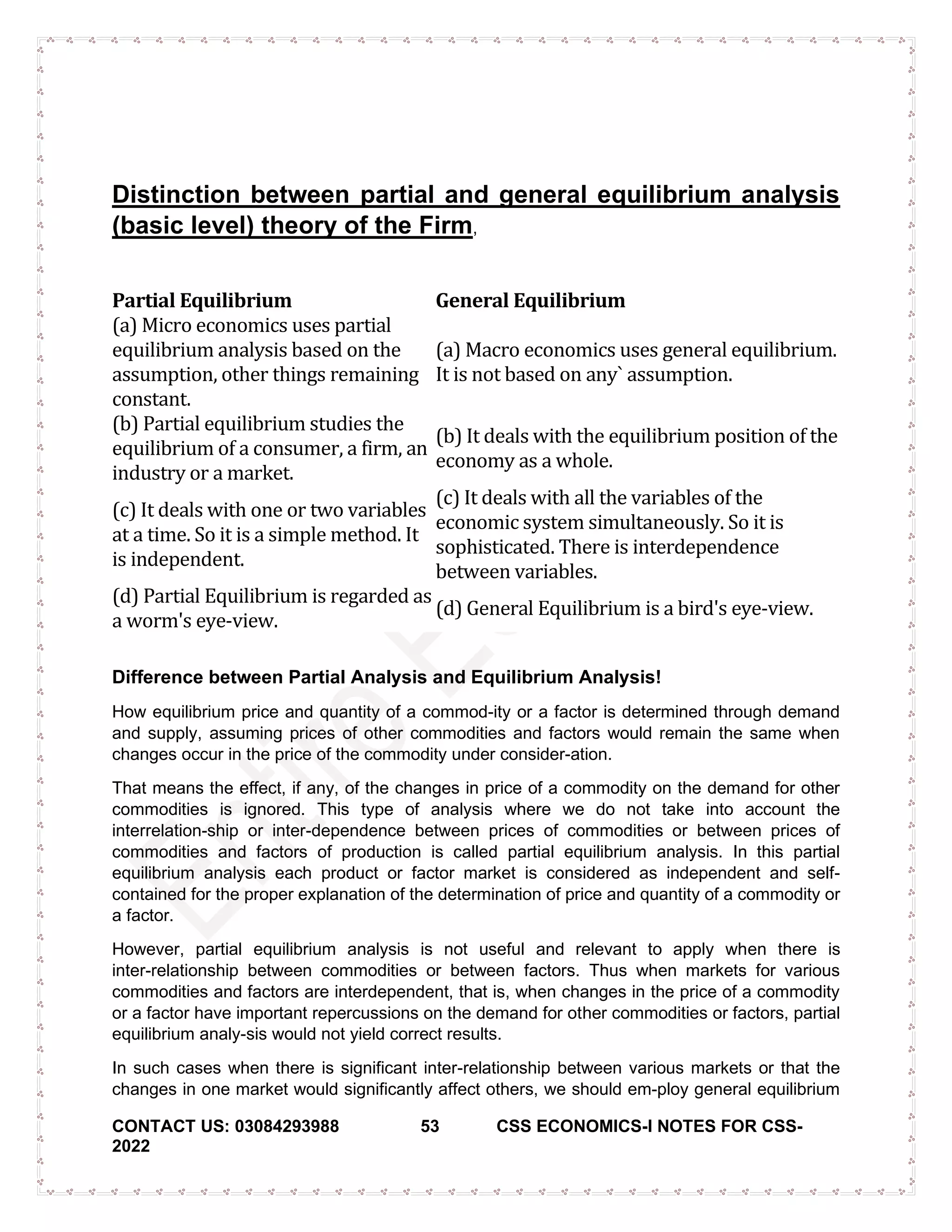CONTACT US: 03084293988 53 CSS ECONOMICS-I NOTES FOR CSS-
2022
Distinction between partial and general equilibrium analysis
(basic level) theory of the Firm,
Partial Equilibrium General Equilibrium
(a) Micro economics uses partial
equilibrium analysis based on the
assumption, other things remaining
constant.
(a) Macro economics uses general equilibrium.
It is not based on any` assumption.
(b) Partial equilibrium studies the
equilibrium of a consumer, a firm, an
industry or a market.
(b) It deals with the equilibrium position of the
economy as a whole.
(c) It deals with one or two variables
at a time. So it is a simple method. It
is independent.
(c) It deals with all the variables of the
economic system simultaneously. So it is
sophisticated. There is interdependence
between variables.
(d) Partial Equilibrium is regarded as
a worm's eye-view.
(d) General Equilibrium is a bird's eye-view.
Difference between Partial Analysis and Equilibrium Analysis!
How equilibrium price and quantity of a commod-ity or a factor is determined through demand
and supply, assuming prices of other commodities and factors would remain the same when
changes occur in the price of the commodity under consider-ation.
That means the effect, if any, of the changes in price of a commodity on the demand for other
commodities is ignored. This type of analysis where we do not take into account the
interrelation-ship or inter-dependence between prices of commodities or between prices of
commodities and factors of production is called partial equilibrium analysis. In this partial
equilibrium analysis each product or factor market is considered as independent and self-
contained for the proper explanation of the determination of price and quantity of a commodity or
a factor.
However, partial equilibrium analysis is not useful and relevant to apply when there is
inter-relationship between commodities or between factors. Thus when markets for various
commodities and factors are interdependent, that is, when changes in the price of a commodity
or a factor have important repercussions on the demand for other commodities or factors, partial
equilibrium analy-sis would not yield correct results.
In such cases when there is significant inter-relationship between various markets or that the
changes in one market would significantly affect others, we should em-ploy general equilibrium
 
