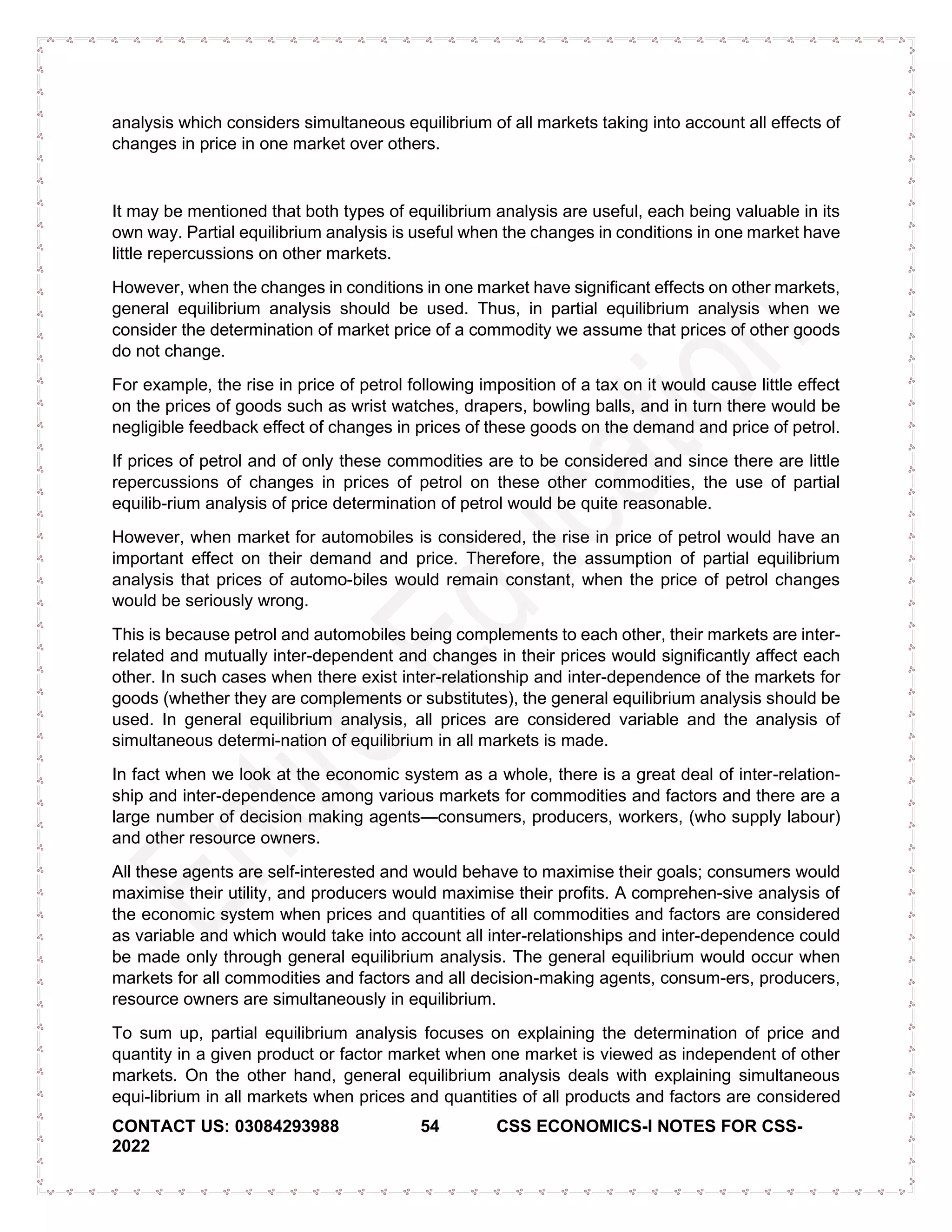 CONTACT US: 03084293988 54 CSS ECONOMICS-I NOTES FOR CSS-
2022
analysis which considers simultaneous equilibrium of all markets taking into account all effects of
changes in price in one market over others.
It may be mentioned that both types of equilibrium analysis are useful, each being valuable in its
own way. Partial equilibrium analysis is useful when the changes in conditions in one market have
little repercussions on other markets.
However, when the changes in conditions in one market have significant effects on other markets,
general equilibrium analysis should be used. Thus, in partial equilibrium analysis when we
consider the determination of market price of a commodity we assume that prices of other goods
do not change.
For example, the rise in price of petrol following imposition of a tax on it would cause little effect
on the prices of goods such as wrist watches, drapers, bowling balls, and in turn there would be
negligible feedback effect of changes in prices of these goods on the demand and price of petrol.
If prices of petrol and of only these commodities are to be considered and since there are little
repercussions of changes in prices of petrol on these other commodities, the use of partial
equilib-rium analysis of price determination of petrol would be quite reasonable.
However, when market for automobiles is considered, the rise in price of petrol would have an
important effect on their demand and price. Therefore, the assumption of partial equilibrium
analysis that prices of automo-biles would remain constant, when the price of petrol changes
would be seriously wrong.
This is because petrol and automobiles being complements to each other, their markets are inter-
related and mutually inter-dependent and changes in their prices would significantly affect each
other. In such cases when there exist inter-relationship and inter-dependence of the markets for
goods (whether they are complements or substitutes), the general equilibrium analysis should be
used. In general equilibrium analysis, all prices are considered variable and the analysis of
simultaneous determi-nation of equilibrium in all markets is made.
In fact when we look at the economic system as a whole, there is a great deal of inter-relation-
ship and inter-dependence among various markets for commodities and factors and there are a
large number of decision making agents—consumers, producers, workers, (who supply labour)
and other resource owners.
All these agents are self-interested and would behave to maximise their goals; consumers would
maximise their utility, and producers would maximise their profits. A comprehen-sive analysis of
the economic system when prices and quantities of all commodities and factors are considered
as variable and which would take into account all inter-relationships and inter-dependence could
be made only through general equilibrium analysis. The general equilibrium would occur when
markets for all commodities and factors and all decision-making agents, consum-ers, producers,
resource owners are simultaneously in equilibrium.
To sum up, partial equilibrium analysis focuses on explaining the determination of price and
quantity in a given product or factor market when one market is viewed as independent of other
markets. On the other hand, general equilibrium analysis deals with explaining simultaneous
equi-librium in all markets when prices and quantities of all products and factors are considered
 
