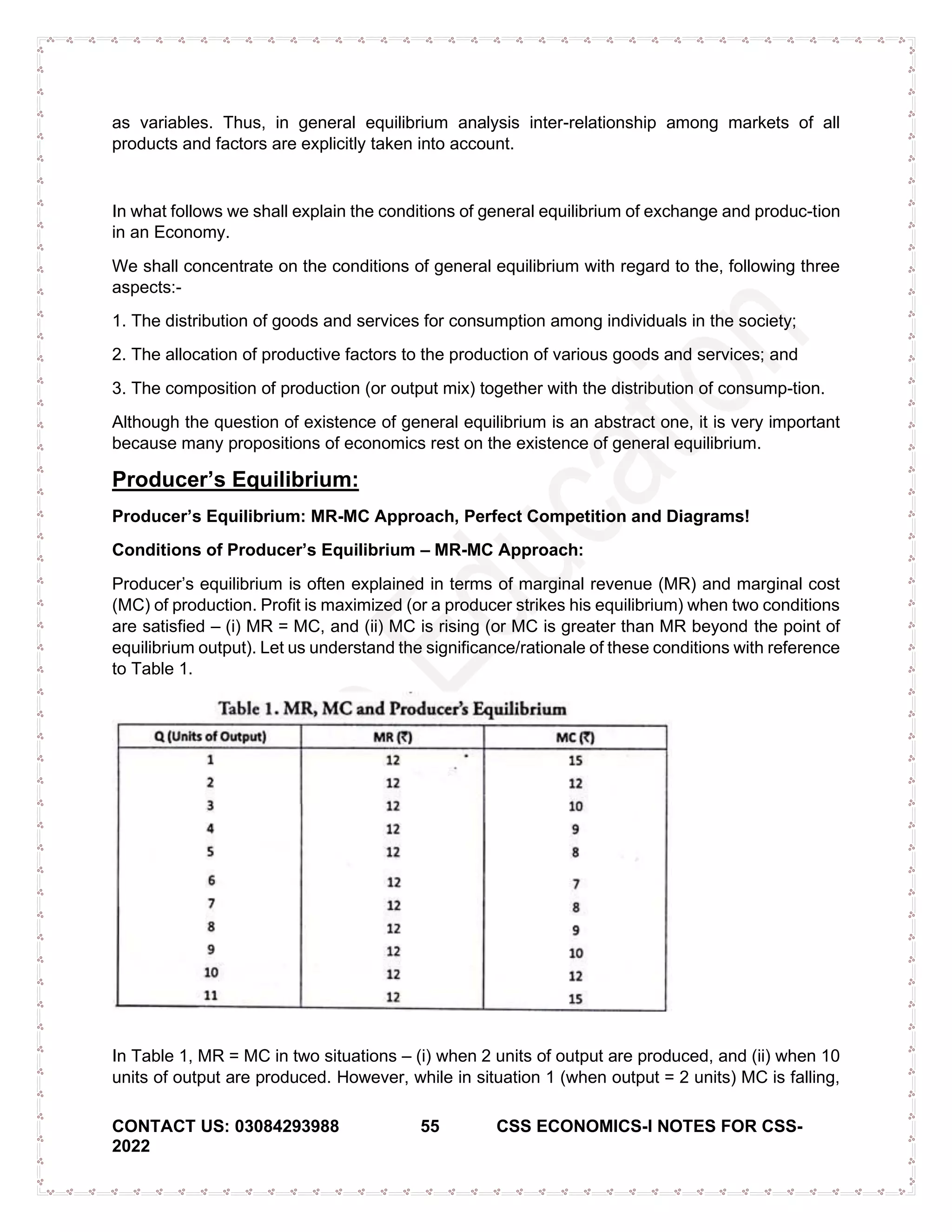 CONTACT US: 03084293988 55 CSS ECONOMICS-I NOTES FOR CSS-
2022
as variables. Thus, in general equilibrium analysis inter-relationship among markets of all
products and factors are explicitly taken into account.
In what follows we shall explain the conditions of general equilibrium of exchange and produc-tion
in an Economy.
We shall concentrate on the conditions of general equilibrium with regard to the, following three
aspects:-
1. The distribution of goods and services for consumption among individuals in the society;
2. The allocation of productive factors to the production of various goods and services; and
3. The composition of production (or output mix) together with the distribution of consump-tion.
Although the question of existence of general equilibrium is an abstract one, it is very important
because many propositions of economics rest on the existence of general equilibrium.
Producer’s Equilibrium:
Producer’s Equilibrium: MR-MC Approach, Perfect Competition and Diagrams!
Conditions of Producer’s Equilibrium – MR-MC Approach:
Producer’s equilibrium is often explained in terms of marginal revenue (MR) and marginal cost
(MC) of production. Profit is maximized (or a producer strikes his equilibrium) when two conditions
are satisfied – (i) MR = MC, and (ii) MC is rising (or MC is greater than MR beyond the point of
equilibrium output). Let us understand the significance/rationale of these conditions with reference
to Table 1.
In Table 1, MR = MC in two situations – (i) when 2 units of output are produced, and (ii) when 10
units of output are produced. However, while in situation 1 (when output = 2 units) MC is falling,
 