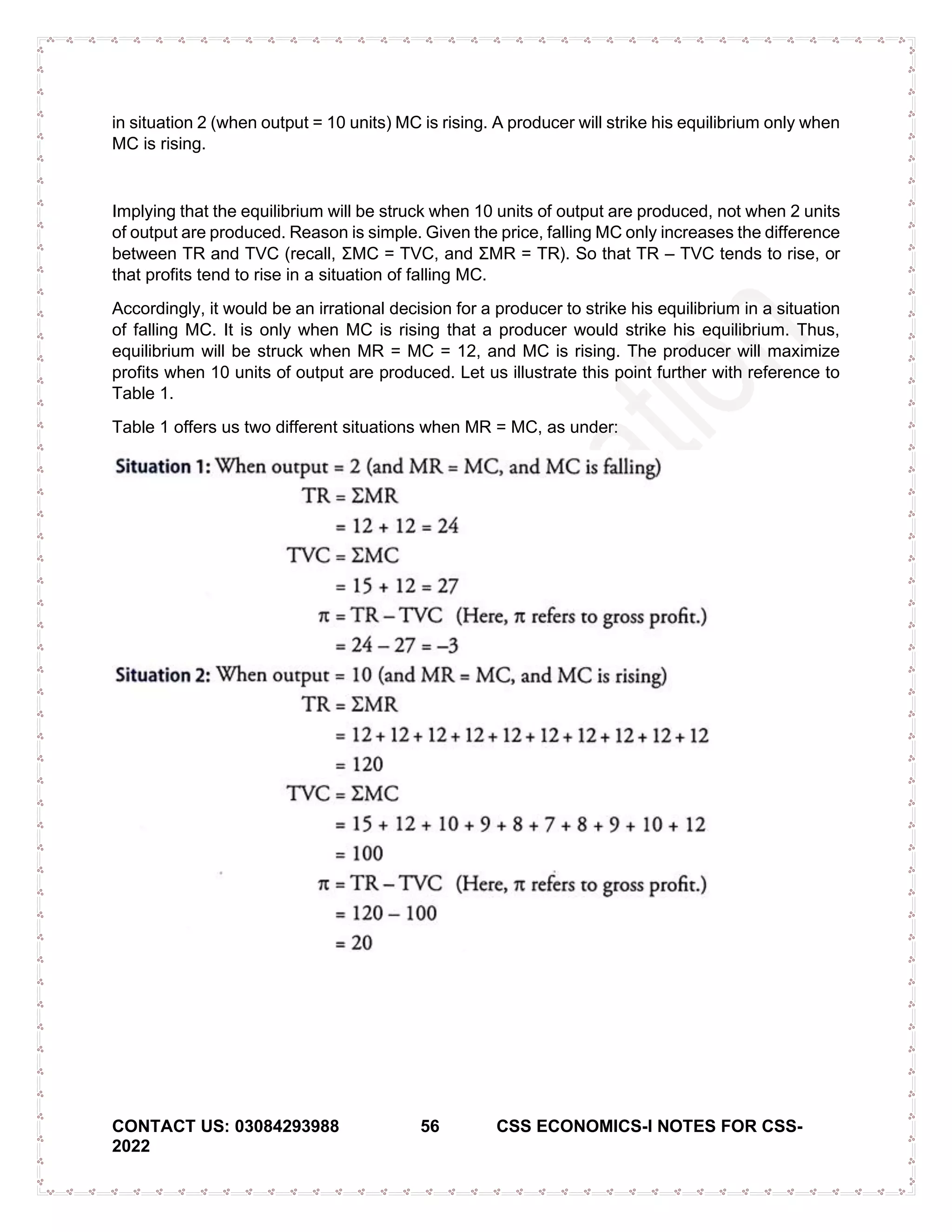 CONTACT US: 03084293988 56 CSS ECONOMICS-I NOTES FOR CSS-
2022
in situation 2 (when output = 10 units) MC is rising. A producer will strike his equilibrium only when
MC is rising.
Implying that the equilibrium will be struck when 10 units of output are produced, not when 2 units
of output are produced. Reason is simple. Given the price, falling MC only increases the difference
between TR and TVC (recall, ΣMC = TVC, and ΣMR = TR). So that TR – TVC tends to rise, or
that profits tend to rise in a situation of falling MC.
Accordingly, it would be an irrational decision for a producer to strike his equilibrium in a situation
of falling MC. It is only when MC is rising that a producer would strike his equilibrium. Thus,
equilibrium will be struck when MR = MC = 12, and MC is rising. The producer will maximize
profits when 10 units of output are produced. Let us illustrate this point further with reference to
Table 1.
Table 1 offers us two different situations when MR = MC, as under:
 