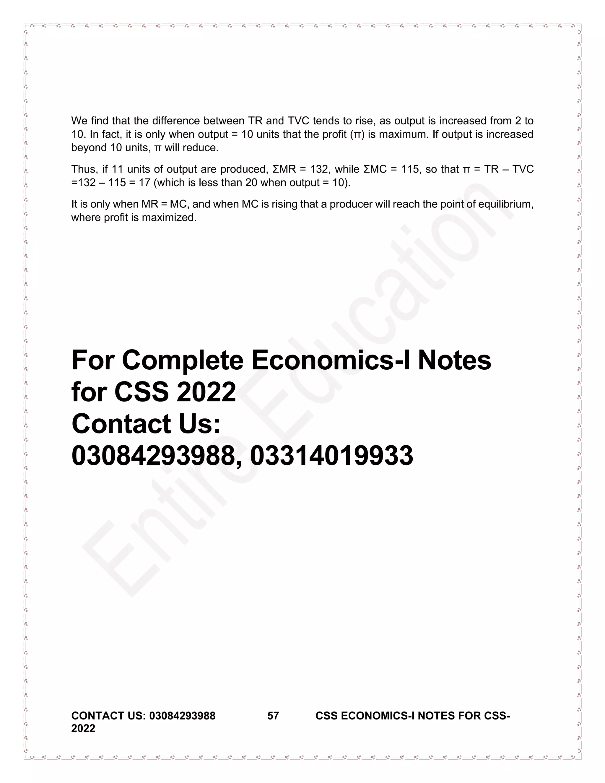 CONTACT US: 03084293988 57 CSS ECONOMICS-I NOTES FOR CSS-
2022
We find that the difference between TR and TVC tends to rise, as output is increased from 2 to
10. In fact, it is only when output = 10 units that the profit (π) is maximum. If output is increased
beyond 10 units, π will reduce.
Thus, if 11 units of output are produced, ΣMR = 132, while ΣMC = 115, so that π = TR – TVC
=132 – 115 = 17 (which is less than 20 when output = 10).
It is only when MR = MC, and when MC is rising that a producer will reach the point of equilibrium,
where profit is maximized.
For Complete Economics-I Notes
for CSS 2022
Contact Us:
03084293988, 03314019933
 